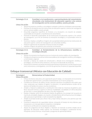 129
Estrategia 3.5.4.	 Contribuir a la transferencia y aprovechamiento del conocimiento,
			 vinculando a las instituciones de educación superior y los centros
			 de investigación con los sectores público, social y privado.
Líneas de acción
•	 Apoyar los proyectos científicos y tecnológicos evaluados conforme a estándares internacionales.
•	 Promover la vinculación entre las instituciones de educación superior y centros de investigación
con los sectores público, social y privado.
•	 Desarrollar programas específicos de fomento a la vinculación y la creación de unidades
sustentables de vinculación y transferencia de conocimiento.
•	 Promover el desarrollo emprendedor de las instituciones de educación superior y los centros
de investigación, con el fin de fomentar la innovación tecnológica y el autoempleo entre los
jóvenes.
•	 Incentivar, impulsar y simplificar el registro de la propiedad intelectual entre las instituciones de
educación superior, centros de investigación y la comunidad científica.
•	 Propiciar la generación de pequeñas empresas de alta tecnología.
•	 Impulsar el registro de patentes para incentivar la innovación.
Estrategia 3.5.5.	 Contribuir al fortalecimiento de la infraestructura científica y
			 tecnológica del país.
Líneas de acción
•	 Apoyar el incremento de infraestructura en el sistema de centros públicos de investigación.
•	 Fortalecer la infraestructura de las instituciones públicas de investigación científica y tecnológica,
a nivel estatal y regional.
•	 Extender y mejorar los canales de comunicación y difusión de la investigación científica y
tecnológica, con el fin de sumar esfuerzos y recursos en el desarrollo de proyectos.
•	 Gestionarlosconveniosyacuerdosnecesariosparafavorecerelpréstamoyusodeinfraestructura
entre instituciones e investigadores, con el fin de aprovechar al máximo la capacidad disponible.
Enfoque transversal (México con Educación de Calidad)
Estrategia I.		 Democratizar la Productividad.
Líneas de acción
•	 Enfocar el esfuerzo educativo y de capacitación para el trabajo, con el propósito de incrementar
la calidad del capital humano y vincularlo estrechamente con el sector productivo.
•	 Coordinar los esfuerzos de política social y atención educativa a la población más pobre, para
crear condiciones que mejoren el ingreso, la retención y el aprovechamiento escolar de los
alumnos de familias de escasos recursos económicos.
•	 Ampliar y mejorar la colaboración y coordinación entre todas las instancias de gobierno, para
llevar educación técnica y superior en diversas modalidades a localidades sin oferta educativa
de este tipo y a zonas geográficas de alta y muy alta marginación.
•	 Diseñar e impulsar, junto con los distintos órdenes de gobierno y la sociedad civil, la puesta en
marcha de actividades dirigidas a la creación y fortalecimiento de la infraestructura tecnológica
adecuada para el aprendizaje a través de plataformas digitales.
•	 Ampliar la jornada escolar para ofrecer más y mejor tiempo educativo a los alumnos que más
lo requieren.
•	 Fomentar la adquisición de capacidades básicas, incluyendo el manejo de otros idiomas, para
incorporarse a un mercado laboral competitivo a nivel global.
•	 Fomentar la certificación de competencias laborales.
•	 Apoyar los programas de becas dirigidos a favorecer la transición al primer empleo de los
egresados de educación media superior con formación tecnológica o profesional técnica,
incluyendo carreras técnicas, vocacionales y programas de aprendizaje laboral.
 