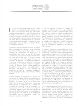 13
L
a Constitución Política de los Estados Unidos
Mexicanos establece la planeación del desa-
rrollo nacional como el eje que articula las
políticas públicas que lleva a cabo el Gobierno de la
República, pero también como la fuente directa de
la democracia participativa a través de la consulta
con la sociedad. Así, el desarrollo nacional es tarea
de todos. En este Plan Nacional de Desarrollo
2013-2018 convergen ideas y visiones, así como
propuestas y líneas de acción para llevar a México
a su máximo potencial.
El presente Plan Nacional de Desarrollo se elaboró
bajo el liderazgo del Presidente de la República,
Lic. Enrique Peña Nieto, observando en todo
momento el cumplimiento del marco legal. La
Constitución así como la Ley de Planeación
establecen que le corresponde al Estado la rectoría
del desarrollo nacional, para garantizar que éste
sea integral y sustentable, para fortalecer la
soberanía de la nación y su régimen democrático,
y para que mediante el fomento del crecimiento
económico y el empleo, mejore la equidad
social y el bienestar de las familias mexicanas.
Específicamente, el artículo 26 de la Constitución
establece que habrá un Plan Nacional de
Desarrollo al que se sujetarán, obligatoria-
mente, los programas de la Administración Pública
Federal.
El Plan Nacional de Desarrollo es, primero, un
documento de trabajo que rige la programación y
presupuestación de toda la Administración Pública
Federal. De acuerdo con la Ley de Planeación,
todos los Programas Sectoriales, Especiales,
Institucionales y Regionales que definen las
acciones del gobierno, deberán elaborarse en
congruencia con el Plan. Asimismo, la Ley de
Planeación requiere que la iniciativa de Ley de
Ingresos de la Federación y el Proyecto de Decreto
de Presupuesto de Egresos de la Federación
compaginen con los programas anuales de
ejecución que emanan de éste.
El Plan Nacional de Desarrollo es también un
ejercicio de reflexión que invita a la ciudadanía
a pensar sobre los retos y oportunidades que el
país enfrenta, y sobre el trabajo compartido que
debemos hacer como sociedad para alcanzar un
mayor desarrollo nacional. Particularmente, el
Plan Nacional de Desarrollo ha sido concebido
como un canal de comunicación del Gobierno de
la República, que transmite a toda la ciudadanía
de una manera clara, concisa y medible la
visión y estrategia de gobierno de la presente
Administración.
En resumen, el Plan Nacional de Desarrollo consi-
dera que la tarea del desarrollo y del crecimiento
corresponde a todos los actores, todos los sectores
y todas las personas del país. El desarrollo no es
deber de un solo actor, ni siquiera de uno tan central
como lo es el Estado. El crecimiento y el desarrollo
surgen de abajo hacia arriba, cuando cada persona,
cada empresa y cada actor de nuestra sociedad
son capaces de lograr su mayor contribución.
Así, el Plan expone la ruta que el Gobierno de la
República se ha trazado para contribuir, de manera
más eficaz, a que todos juntos podamos lograr que
México alcance su máximo potencial. Para lograr
lo anterior, se establecen como Metas Nacionales:
un México en Paz, un México Incluyente, un México
con Educación de Calidad, un México Próspero y
un México con Responsabilidad Global. Asimismo,
se presentan Estrategias Transversales para
Democratizar la Productividad, para alcanzar un
Gobierno Cercano y Moderno, y para tener una
Perspectiva de Género en todos los programas de
la Administración Pública Federal.
El resto de este capítulo ofrece una reflexión acerca
de las fuentes del desarrollo y articula la estrategia
gubernamental para alcanzar las grandes Metas
Nacionales. Los cinco capítulos siguientes, uno
por cada Meta Nacional, describen los retos que
enfrenta el país en cada sector y establecen un
plan de acción con objetivos específicos para
resolverlos. El Capítulo VI detalla puntualmente
 