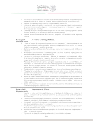 130
•	 Fortalecer las capacidades institucionales de vinculación de los planteles de nivel medio superior
y superior con el sector productivo, y alentar la revisión permanente de la oferta educativa.
•	 Impulsar el establecimiento de consejos institucionales de vinculación.
•	 Incrementar la inversión pública y promover la inversión privada en actividades de innovación y
desarrollo en centros de investigación y empresas, particularmente en la creación y expansión
de empresas de alta tecnología.
•	 Establecer un sistema de seguimiento de egresados del nivel medio superior y superior, y realizar
estudios de detección de necesidades de los sectores empleadores.
•	 Impulsar la creación de carreras, licenciaturas y posgrados con pertinencia local, regional y
nacional.
Estrategia II.	 	 Gobierno Cercano y Moderno.
Líneas de acción
•	 Operar un Sistema de Información y Gestión Educativa que permita a la autoridad tener en una
sola plataforma datos para la planeación, administración y evaluación del Sistema Educativo, y
facilite la transparencia y rendición de cuentas.
•	 Conformar un Sistema Nacional de Planeación que promueva un mejor desarrollo del Sistema
Educativo.
•	 Avanzar en la conformación de un Sistema Integral de Evaluación, equitativo, amplio y adecuado
a las necesidades y contextos regionales del país.
•	 Fortalecer los mecanismos, instrumentos y prácticas de evaluación y acreditación de la calidad
de la educación media superior y superior, tanto de los programas escolarizados como de los
programas de educación mixta y no escolarizada.
•	 Actualizar el marco normativo general que rige la vida de las escuelas de educación básica, con
el fin de que las autoridades educativas estatales dispongan de los parámetros necesarios para
regular el quehacer de los planteles, y se establezcan con claridad deberes y derechos de los
maestros, los padres de familia y los alumnos.
•	 Definir estándares de gestión escolar para mejorar el desempeño de los planteles educativos.
•	 Actualizar la normatividad para el ingreso y permanencia de los centros escolares particulares
a los subsistemas educativos, así como la relacionada al ejercicio profesional y reconocimiento
de validez oficial de estudios.
•	 Revisar de manera integral en los ámbitos federal y estatal, los regímenes de reconocimiento de
estudios que imparten las instituciones particulares, a fin de que las reglas para el otorgamiento
del reconocimiento de validez oficial de estudios establezcan criterios sólidos y uniformes de
calidad académica.
•	 Contar con un sistema único para el control escolar, basado en la utilización de tecnologías de
la información y registros estandarizados.
Estrategia III.		 Perspectiva de Género.
Líneas de acción
•	 Impulsar en todos los niveles, particularmente en la educación media superior y superior, el
acceso y permanencia de las mujeres en el Sistema Educativo, así como la conclusión oportuna
de sus estudios.
•	 Fomentar que los planes de estudio de todos los niveles incorporen una perspectiva de género,
para inculcar desde una temprana edad la igualdad entre mujeres y hombres.
•	 Incentivar la participación de las mujeres en todas las áreas del conocimiento, en particular en
las relacionadas a las ciencias y la investigación.
•	 Fortalecer los mecanismos de seguimiento para impulsar a través de la educación la participación
de las mujeres en la fuerza laboral.
•	 Robustecer la participación de las niñas y mujeres en actividades deportivas, para mejorar su
salud y su desarrollo humano.
•	 Promover la participación equitativa de las mujeres en actividades culturales.
 