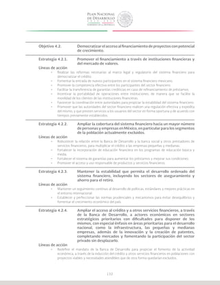 132
Objetivo 4.2.		 Democratizar el acceso al financiamiento de proyectos con potencial
			de crecimiento.
Estrategia 4.2.1.	 Promover el financiamiento a través de instituciones financieras y
			 del mercado de valores.
Líneas de acción
•	 Realizar las reformas necesarias al marco legal y regulatorio del sistema financiero para
democratizar el crédito.
•	 Fomentar la entrada de nuevos participantes en el sistema financiero mexicano.
•	 Promover la competencia efectiva entre los participantes del sector financiero.
•	 Facilitar la transferencia de garantías crediticias en caso de refinanciamiento de préstamos.
•	 Incentivar la portabilidad de operaciones entre instituciones, de manera que se facilite la
movilidad de los clientes de las instituciones financieras.
•	 Favorecer la coordinación entre autoridades para propiciar la estabilidad del sistema financiero.
•	 Promover que las autoridades del sector financiero realicen una regulación efectiva y expedita
del mismo, y que presten servicios a los usuarios del sector en forma oportuna y de acuerdo con
tiempos previamente establecidos.
Estrategia 4.2.2.	 Ampliar la cobertura del sistema financiero hacia un mayor número
			 de personas y empresas en México, en particular para los segmentos
			 de la población actualmente excluidos.
Líneas de acción
•	 Robustecer la relación entre la Banca de Desarrollo y la banca social y otros prestadores de
servicios financieros, para multiplicar el crédito a las empresas pequeñas y medianas.
•	 Fortalecer la incorporación de educación financiera en los programas de educación básica y
media.
•	 Fortalecer el sistema de garantías para aumentar los préstamos y mejorar sus condiciones.
•	 Promover el acceso y uso responsable de productos y servicios financieros.
Estrategia 4.2.3.	 Mantener la estabilidad que permita el desarrollo ordenado del
			 sistema financiero, incluyendo los sectores de aseguramiento y
			 ahorro para el retiro.
Líneas de acción
•	 Mantener un seguimiento continuo al desarrollo de políticas, estándares y mejores prácticas en
el entorno internacional.
•	 Establecer y perfeccionar las normas prudenciales y mecanismos para evitar desequilibrios y
fomentar el crecimiento económico del país.
Estrategia 4.2.4.	 Ampliar el acceso al crédito y a otros servicios financieros, a través
			 de la Banca de Desarrollo, a actores económicos en sectores
			 estratégicos prioritarios con dificultades para disponer de los
			 mismos, con especial énfasis en áreas prioritarias para el desarrollo
			 nacional, como la infraestructura, las pequeñas y medianas
			 empresas, además de la innovación y la creación de patentes,
			 completando mercados y fomentando la participación del sector
			 privado sin desplazarlo.
Líneas de acción
•	 Redefinir el mandato de la Banca de Desarrollo para propiciar el fomento de la actividad
económica, a través de la inducción del crédito y otros servicios financieros en poblaciones con
proyectos viables y necesidades atendibles que de otra forma quedarían excluidos.
 