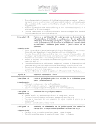 133
•	 Desarrollar capacidades técnicas, dotar de flexibilidad a la estructura organizacional y fortalecer
los recursos humanos para fomentar la creación y promoción de productos y políticas adecuadas
a las necesidades de los usuarios, permitiendo a las entidades de fomento incrementar su
margen de acción.
•	 Promover la participación de la banca comercial y de otros intermediarios regulados, en el
financiamiento de sectores estratégicos.
•	 Gestionar eficientemente el capital dentro y entre las diversas instituciones de la Banca de
Desarrollo, para fomentar el desarrollo económico.
Estrategia 4.2.5.	 Promover la participación del sector privado en el desarrollo de
			 infraestructura, articulando la participación de los gobiernos
			 estatales y municipales para impulsar proyectos de alto beneficio
			 social, que contribuyan a incrementar la cobertura y calidad de la
			 infraestructura necesaria para elevar la productividad de la
			economía.
Líneas de acción
•	 Apoyar el desarrollo de infraestructura con una visión de largo plazo basada en tres ejes rectores:
i) desarrollo regional equilibrado, ii) desarrollo urbano y iii) conectividad logística.
•	 Fomentar el desarrollo de relaciones de largo plazo entre instancias del sector público y del
privado, para la prestación de servicios al sector público o al usuario final, en los que se utilice
infraestructura provista total o parcialmente por el sector privado.
•	 Priorizar los proyectos con base en su rentabilidad social y alineación al Sistema Nacional de
Planeación Democrática.
•	 Consolidar instrumentos de financiamiento flexibles para proyectos de infraestructura, que
contribuyan a otorgar el mayor impulso posible al desarrollo de la infraestructura nacional.
•	 Complementar el financiamiento de proyectos con alta rentabilidad social en los que el mercado
no participa en términos de riesgo y plazo.
•	 Promover el desarrollo del mercado de capitales para el financiamiento de infraestructura.
Objetivo 4.3.		 Promover el empleo de calidad.
Estrategia 4.3.1.	 Procurar el equilibrio entre los factores de la producción para
			 preservar la paz laboral.
Líneas de acción
•	 Privilegiar la conciliación para evitar conflictos laborales.
•	 Mejorar la conciliación, procuración e impartición de justicia laboral.
•	 Garantizar certeza jurídica para todas las partes en las resoluciones laborales.
Estrategia 4.3.2.	 Promover el trabajo digno o decente.
Líneas de acción
•	 Impulsar acciones para la adopción de una cultura de trabajo digno o decente.
•	 Promover el respeto de los derechos humanos, laborales y de seguridad social.
•	 Fomentar la recuperación del poder adquisitivo del salario vinculado al aumento de la
productividad.
•	 Contribuir a la erradicación del trabajo infantil.
Estrategia 4.3.3.	 Promover el incremento de la productividad con beneficios
			 compartidos, la empleabilidad y la capacitación en el trabajo.
Líneas de acción
•	 Fortalecer los mecanismos de consejería, vinculación y colocación laboral.
•	 Consolidar las políticas activas de capacitación para el trabajo y en el trabajo.
 