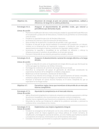 137
Objetivo 4.6.		 Abastecer de energía al país con precios competitivos, calidad y
			 eficiencia a lo largo de la cadena productiva.
Estrategia 4.6.1.	 Asegurar el abastecimiento de petróleo crudo, gas natural y
			 petrolíferos que demanda el país.
Líneas de acción
•	 Promover la modificación del marco institucional para ampliar la capacidad del Estado Mexicano
en la exploración y producción de hidrocarburos, incluidos los de yacimientos no convencionales
como los lutita.
•	 Fortalecer la capacidad de ejecución de Petróleos Mexicanos.
•	 Incrementar las reservas y tasas de restitución de hidrocarburos.
•	 Elevar el índice de recuperación y la obtención de petróleo crudo y gas natural.
•	 Fortalecer el mercado de gas natural mediante el incremento de la producción y el robuste-
cimiento en la infraestructura de importación, transporte y distribución, para asegurar el
abastecimiento de energía en óptimas condiciones de seguridad, calidad y precio.
•	 Incrementar la capacidad y rentabilidad de las actividades de refinación, y reforzar la
infraestructura para el suministro de petrolíferos en el mercado nacional.
•	 Promover el desarrollo de una industria petroquímica rentable y eficiente.
Estrategia 4.6.2.	 Asegurar el abastecimiento racional de energía eléctrica a lo largo
			del país.
Líneas de acción
•	 Impulsar la reducción de costos en la generación de energía eléctrica para que disminuyan las
tarifas que pagan las empresas y las familias mexicanas.
•	 Homologar las condiciones de suministro de energía eléctrica en el país.
•	 Diversificar la composición del parque de generación de electricidad considerando las
expectativas de precios de los energéticos a mediano y largo plazos.
•	 Modernizar la red de transmisión y distribución de electricidad.
•	 Promover el uso eficiente de la energía, así como el aprovechamiento de fuentes renovables,
mediante la adopción de nuevas tecnologías y la implementación de mejores prácticas.
•	 Promover la formación de nuevos recursos humanos en el sector, incluyendo los que se
especialicen en la energía nuclear.
Objetivo 4.7.		 Garantizar reglas claras que incentiven el desarrollo de un mercado
			interno competitivo.
Estrategia 4.7.1.	 Apuntalar la competencia en el mercado interno.
Líneas de acción
•	 Aplicar eficazmente la legislación en materia de competencia económica para prevenir y eliminar
las prácticas monopólicas y las concentraciones que atenten contra la competencia.
•	 Impulsar marcos regulatorios que favorezcan la competencia y la eficiencia de los mercados.
•	 Desarrollar las normas que fortalezcan la calidad de los productos nacionales, y promover la
confianza de los consumidores en los mismos.
Estrategia 4.7.2.	 Implementar una mejora regulatoria integral.
Líneas de acción
•	 Fortalecer la convergencia de la Federación con los otros órdenes de gobierno, para impulsar
una agenda común de mejora regulatoria que incluya políticas de revisión normativa, de
simplificación y homologación nacional de trámites, así como medidas para facilitar la creación
y escalamiento de empresas, fomentando el uso de herramientas electrónicas.
•	 Consolidar mecanismos que fomenten la cooperación regulatoria entre países.
 