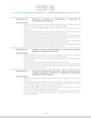 138
Estrategia 4.7.3.	 Fortalecer el sistema de normalización y evaluación de
			 conformidad con las normas.
Líneas de acción
•	 Mejorar el sistema para emitir de forma eficiente normas que incidan en el desempeño de los
sectores productivos e impulsen a su vez un mayor contenido tecnológico.
•	 Construir un mecanismo autosostenible de elaboración de normas y la evaluación de su
cumplimiento.
•	 Impulsar conjuntamente con los sectores productivos del país, el reconocimiento de la sociedad
de los sellos NOM y NMX como expresión de la calidad de los productos.
•	 Transformar las normas, y su evaluación, de barreras técnicas al comercio, a instrumentos de
apertura de mercado en otros países, apalancadas en los tratados de libre comercio, a través de
la armonización, evaluación de la conformidad y reconocimiento mutuo.
•	 Desarrollar eficazmente los mecanismos, sistemas e incentivos que promuevan la evaluación de
la conformidad de los productos y servicios nacionales con dichas normas.
•	 Promover las reformas legales que permitan la eficaz vigilancia y sanción del incumplimiento de
las normas, para garantizar la competencia legítima en los mercados.
Estrategia 4.7.4.	 Promover mayores niveles de inversión a través de una regulación
			 apropiada y una promoción eficiente.
Líneas de acción
•	 Mejorar el régimen jurídico aplicable a la inversión extranjera, así como revisar la vigencia y
racionalidad de barreras existentes a la inversión en sectores relevantes.
•	 Identificar inhibidores u obstáculos, sectoriales o transversales que afectan negativamente el
clima de inversión.
•	 Fortalecer los instrumentos estadísticos en materia de inversión extranjera.
•	 Diseñar e implementar una estrategia integral transversal, con el fin de atraer inversiones,
generar empleo, incrementar el contenido nacional en las exportaciones y posicionar a México
como un país altamente competitivo.
Estrategia 4.7.5.	 Proteger los derechos del consumidor, mejorar la información de
			 mercados y garantizar el derecho a la realización de operaciones
			 comerciales claras y seguras.
Líneas de acción
•	 Modernizar los sistemas de atención y procuración de justicia respecto a los derechos del
consumidor.
•	 Desarrollar el Sistema Nacional de Protección al Consumidor, que integre y coordine las acciones
de los gobiernos, poderes y sociedad civil, para que el ciudadano cuente con los elementos
necesarios y haga valer sus derechos en cualquier circunstancia.
•	 Fortalecer la Red inteligente de Atención al Consumidor como un medio para que el Estado
responda eficientemente a las demandas de la población.
•	 Establecer el Acuerdo Nacional para la Protección de los Derechos de los Consumidores,
buscando una mayor participación y compromiso de los actores económicos en torno a las
relaciones comerciales.
 