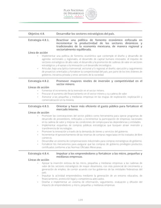 139
Objetivo 4.8.		 Desarrollar los sectores estratégicos del país.
Estrategia 4.8.1.	 Reactivar una política de fomento económico enfocada en
			 incrementar la productividad de los sectores dinámicos y
			 tradicionales de la economía mexicana, de manera regional y
			sectorialmente equilibrada.
Línea de acción
•	 Implementar una política de fomento económico que contemple el diseño y desarrollo de
agendas sectoriales y regionales, el desarrollo de capital humano innovador, el impulso de
sectores estratégicos de alto valor, el desarrollo y la promoción de cadenas de valor en sectores
estratégicos y el apoyo a la innovación y el desarrollo tecnológico.
•	 Articular, bajo una óptica transversal, sectorial y/o regional, el diseño, ejecución y seguimiento
de proyectos orientados a fortalecer la competitividad del país, por parte de los tres órdenes de
gobierno, iniciativa privada y otros sectores de la sociedad.
Estrategia 4.8.2.	 Promover mayores niveles de inversión y competitividad en el
			sector minero.
Líneas de acción
•	 Fomentar el incremento de la inversión en el sector minero.
•	 Procurar el aumento del financiamiento en el sector minero y su cadena de valor.
•	 Asesorar a las pequeñas y medianas empresas en las etapas de exploración, explotación y
comercialización en la minería.
Estrategia 4.8.3.	 Orientar y hacer más eficiente el gasto público para fortalecer el
			mercado interno.
Líneas de acción
•	 Promover las contrataciones del sector público como herramienta para operar programas de
desarrollo de proveedores, enfocados a incrementar la participación de empresas nacionales
en la cadena de valor y mejorar las condiciones de compra para las dependencias y entidades.
•	 Implementar esquemas de compras públicas estratégicas que busquen atraer inversión y
transferencia de tecnologías.
•	 Promover la innovación a través de la demanda de bienes y servicios del gobierno.
•	 Incrementar el aprovechamiento de las reservas de compras negociadas en los tratados de libre
comercio.
•	 Desarrollar un sistema de compensaciones industriales para compras estratégicas de gobierno.
•	 Fortalecer los mecanismos para asegurar que las compras de gobierno privilegien productos
certificados conforme a las Normas Oficiales Mexicanas.
Estrategia 4.8.4.	 Impulsar a los emprendedores y fortalecer a las micro, pequeñas y
			medianas empresas.
Líneas de acción
•	 Apoyar la inserción exitosa de las micro, pequeñas y medianas empresas a las cadenas de
valor de los sectores estratégicos de mayor dinamismo, con más potencial de crecimiento y
generación de empleo, de común acuerdo con los gobiernos de las entidades federativas del
país.
•	 Impulsar la actividad emprendedora mediante la generación de un entorno educativo, de
financiamiento, protección legal y competencia adecuados.
•	 Diseñar e implementar un sistema de información, seguimiento, evaluación y difusión del
impacto de emprendedores y micro, pequeñas y medianas empresas.
 
