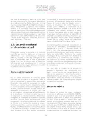 14
una serie de estrategias y líneas de acción para
alcanzar cada objetivo. A efecto de dar seguimiento
al cumplimiento de las Metas Nacionales de una
manera precisa, el Capítulo VII establece indicadores
claros, transparentes y objetivos. Éstos también
servirán a la ciudadanía como una herramienta
para dar seguimiento al desempeño de la presente
Administración. Finalmente, el Capítulo VIII instruye
a las dependencias federales los pasos a seguir para
la implementación del Plan Nacional de Desarrollo
a través de los Programas Sectoriales, Institucio-
nales, Regionales y Especiales.
1. El desarrollo nacional
en el contexto actual
El desarrollo nacional se enmarca en el contexto
particular que viven los países en un momento
determinado. Las circunstancias históricas,
políticas, sociales y culturales confluyen en los
retos y posibilidades para el nivel de desarrollo
actual. En el caso de nuestro país, la planeación
del desarrollo está encuadrada por el contexto
internacional que se vive y por la historia y evolución
reciente de nuestra economía.
Contexto internacional
No se puede desconocer el contexto global
particular que se vive en la actualidad y bajo el
cual se ha diseñado el presente Plan Nacional de
Desarrollo. Este contexto enmarcará, sin duda,
el acontecer nacional durante los próximos años.
En cuanto a la evolución económica global, basta
recordar cómo la economía mundial padeció, en
la llamada “Gran Recesión” de 2008 y 2009, una
de sus crisis más severas desde la Gran Depresión
de la década de 1930. Los mercados financieros
se colapsaron, la actividad económica retrocedió a
nivel global, el desempleo se incrementó a valores
históricos tanto en países industrializados como
emergentes, y se afectó el bienestar de millones
de familias en el mundo. Hoy todavía, la recupe-
ración es incipiente y continúan los ajustes en las
finanzas de familias, sectores y países a nivel global.
La recuperación económica mundial tomará varios
años, e incluso lustros. Esta realidad insoslayable
circunscribirá el acontecer económico de países
y regiones. Aún quedan por resolverse los problemas
fiscales de mediano plazo de Estados Unidos y
Europa, la recuperación del sector financiero en
diversos países europeos, la reactivación de la
actividad económica mundial y el ajuste en los
desbalances entre sectores económicos y países.
El entorno internacional aún no está exento de
riesgos para nuestra economía y la planeación del
desarrollo nacional debe considerar puntualmente que,
quizá por primera vez en nuestra historia reciente, los
factores que nos podrían afectar macroeconómica-
mente son más de índole externa que interna.
En el ámbito político, destaca la consolidación de
una nueva ola democrática a nivel internacional,
ejemplo de la cual es la “Primavera Árabe” de
2010 y 2011, que demanda mayor transparencia
y rendición de cuentas por parte de los gobiernos
hacia sus gobernados. Asimismo, las nuevas
tecnologías de la información han facilitado la
comunicación y la coordinación de esfuerzos, y
nos muestran un camino irreversible hacia una
renovada relación entre ciudadanía y gobierno que
deberá caracterizarse por la eficacia, la eficiencia y
la transparencia.
Por otro lado, el cambio en la arquitectura
geopolítica representa una oportunidad para
países como el nuestro. Las nuevas dinámicas de
crecimiento económico y las transformaciones
de política interna, que afectan a diversas naciones
desarrolladas, abren una ventana en el escenario
internacional para que países emergentes jueguen
un papel más destacado.
El caso de México
En México, el periodo de mayor crecimiento
económico de la historia reciente (1954-1970) fue
también el lapso en el que la calidad de vida de la
población experimentó la mejora más significativa.
En dicha etapa, el Producto Interno Bruto (PIB)
registró un crecimiento promedio anual de 6.7%,
mientras que el PIB per cápita aumentó a una tasa
promedio anual de 3.5%. La productividad total de
los factores en este mismo periodo creció a una
tasa promedio anual de 4.0%. El periodo señalado
se caracterizó por un modelo de crecimiento con
 