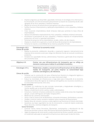 140
•	 Impulsar programas que desarrollen capacidades intensivas en tecnologías de la información y
la comunicación, así como la innovación para promover la creación de ecosistemas de alto valor
agregado de las micro, pequeñas y medianas empresas.
•	 Mejorar los servicios de asesoría técnica para generar una cultura empresarial.
•	 Facilitar el acceso a financiamiento y capital para emprendedores y micro, pequeñas y medianas
empresas.
•	 Crear vocaciones emprendedoras desde temprana edad para aumentar la masa crítica de
emprendedores.
•	 Apoyar el escalamiento empresarial de las micro, pequeñas y medianas empresas mexicanas.
•	 Incrementar la participación de micro, pequeñas y medianas empresas en encadenamientos
productivos, así como su capacidad exportadora.
•	 Fomentar los proyectos de los emprendedores sociales, verdes y de alto impacto.
•	 Impulsar la creación de ocupaciones a través del desarrollo de proyectos de emprendedores.
•	 Fomentar la creación y sostenibilidad de las empresas pequeñas formales.
Estrategia 4.8.5.	 Fomentar la economía social.
Líneas de acción
•	 Realizar la promoción, visibilización, desarrollo y cooperación regional e intersectorial de las
empresas de la economía social, para mitigar las diferentes formas de exclusión económica y
productiva.
•	 Fortalecer las capacidades técnicas, administrativas, financieras y gerenciales de las empresas
de la economía social.
Objetivo 4.9.		 Contar con una infraestructura de transporte que se refleje en
			 menores costos para realizar la actividad económica.
Estrategia 4.9.1.	 Modernizar, ampliar y conservar la infraestructura de los diferentes
			 modos de transporte, así como mejorar su conectividad bajo
			 criterios estratégicos y de eficiencia.
Líneas de acción
•	 Fomentar que la construcción de nueva infraestructura favorezca la integración logística y
aumente la competitividad derivada de una mayor interconectividad.
•	 Evaluar las necesidades de infraestructura a largo plazo para el desarrollo de la economía,
considerando el desarrollo regional, las tendencias demográficas, las vocaciones económicas y
la conectividad internacional, entre otros.
Sector carretero
•	 Consolidar y/o modernizar los ejes troncales transversales y longitudinales estratégicos, y
concluir aquellos que se encuentren pendientes.
•	 Mejorar y modernizar la red de caminos rurales y alimentadores.
•	 Conservar y mantener en buenas condiciones los caminos rurales de las zonas más marginadas
del país, a través del Programa de Empleo Temporal (PET).
•	 Modernizar las carreteras interestatales.
•	 Llevar a cabo la construcción de libramientos, incluyendo entronques, distribuidores y accesos.
•	 Ampliar y construir tramos carreteros mediante nuevos esquemas de financiamiento.
•	 Realizar obras de conexión y accesos a nodos logísticos que favorezcan el tránsito intermodal.
•	 Garantizar una mayor seguridad en las vías de comunicación, a través de mejores condiciones
físicas de la red y sistemas inteligentes de transporte.
Sector ferroviario
•	 Construir nuevos tramos ferroviarios, libramientos, acortamientos y relocalización de vías
férreas que permitan conectar nodos del Sistema Nacional de Plataformas Logísticas.
•	 Vigilar los programas de conservación y modernización de vías férreas y puentes, para mantener
en condiciones adecuadas de operación la infraestructura sobre la que circulan los trenes.
 