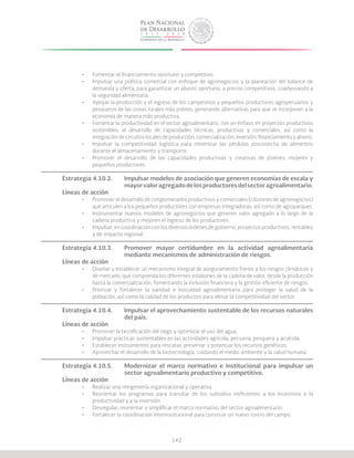 142
•	 Fomentar el financiamiento oportuno y competitivo.
•	 Impulsar una política comercial con enfoque de agronegocios y la planeación del balance de
demanda y oferta, para garantizar un abasto oportuno, a precios competitivos, coadyuvando a
la seguridad alimentaria.
•	 Apoyar la producción y el ingreso de los campesinos y pequeños productores agropecuarios y
pesqueros de las zonas rurales más pobres, generando alternativas para que se incorporen a la
economía de manera más productiva.
•	 Fomentar la productividad en el sector agroalimentario, con un énfasis en proyectos productivos
sostenibles, el desarrollo de capacidades técnicas, productivas y comerciales, así como la
integración de circuitos locales de producción, comercialización, inversión, financiamiento y ahorro.
•	 Impulsar la competitividad logística para minimizar las pérdidas poscosecha de alimentos
durante el almacenamiento y transporte.
•	 Promover el desarrollo de las capacidades productivas y creativas de jóvenes, mujeres y
pequeños productores.
Estrategia 4.10.2.	 Impulsar modelos de asociación que generen economías de escala y
			 mayorvaloragregadodelosproductoresdelsectoragroalimentario.
Líneas de acción
•	 Promover el desarrollo de conglomerados productivos y comerciales (clústeres de agronegocios)
que articulen a los pequeños productores con empresas integradoras, así como de agroparques.
•	 Instrumentar nuevos modelos de agronegocios que generen valor agregado a lo largo de la
cadena productiva y mejoren el ingreso de los productores.
•	 Impulsar, en coordinación con los diversos órdenes de gobierno, proyectos productivos, rentables
y de impacto regional.
Estrategia 4.10.3.	 Promover mayor certidumbre en la actividad agroalimentaria
			 mediante mecanismos de administración de riesgos.
Líneas de acción
•	 Diseñar y establecer un mecanismo integral de aseguramiento frente a los riesgos climáticos y
de mercado, que comprenda los diferentes eslabones de la cadena de valor, desde la producción
hasta la comercialización, fomentando la inclusión financiera y la gestión eficiente de riesgos.
•	 Priorizar y fortalecer la sanidad e inocuidad agroalimentaria para proteger la salud de la
población, así como la calidad de los productos para elevar la competitividad del sector.
Estrategia 4.10.4.	 Impulsar el aprovechamiento sustentable de los recursos naturales
			del país.
Líneas de acción
•	 Promover la tecnificación del riego y optimizar el uso del agua.
•	 Impulsar prácticas sustentables en las actividades agrícola, pecuaria, pesquera y acuícola.
•	 Establecer instrumentos para rescatar, preservar y potenciar los recursos genéticos.
•	 Aprovechar el desarrollo de la biotecnología, cuidando el medio ambiente y la salud humana.
Estrategia 4.10.5.	 Modernizar el marco normativo e institucional para impulsar un
			 sector agroalimentario productivo y competitivo.
Líneas de acción
•	 Realizar una reingeniería organizacional y operativa.
•	 Reorientar los programas para transitar de los subsidios ineficientes a los incentivos a la
productividad y a la inversión.
•	 Desregular, reorientar y simplificar el marco normativo del sector agroalimentario.
•	 Fortalecer la coordinación interinstitucional para construir un nuevo rostro del campo.
 