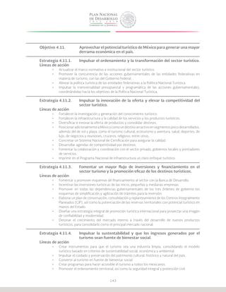 143
Objetivo 4.11.		 Aprovechar el potencial turístico de México para generar una mayor
			 derrama económica en el país.
Estrategia 4.11.1.	 Impulsar el ordenamiento y la transformación del sector turístico.
Líneas de acción
•	 Actualizar el marco normativo e institucional del sector turístico.
•	 Promover la concurrencia de las acciones gubernamentales de las entidades federativas en
materia de turismo, con las del Gobierno Federal.
•	 Alinear la política turística de las entidades federativas a la Política Nacional Turística.
•	 Impulsar la transversalidad presupuestal y programática de las acciones gubernamentales,
coordinándolas hacia los objetivos de la Política Nacional Turística.
Estrategia 4.11.2.	 Impulsar la innovación de la oferta y elevar la competitividad del
			sector turístico.
Líneas de acción
•	 Fortalecer la investigación y generación del conocimiento turístico.
•	 Fortalecer la infraestructura y la calidad de los servicios y los productos turísticos.
•	 Diversificar e innovar la oferta de productos y consolidar destinos.
•	 PosicionaradicionalmenteaMéxicocomoundestinoatractivoensegmentospocodesarrollados,
además del de sol y playa, como el turismo cultural, ecoturismo y aventura, salud, deportes, de
lujo, de negocios y reuniones, cruceros, religioso, entre otros.
•	 Concretar un Sistema Nacional de Certificación para asegurar la calidad.
•	 Desarrollar agendas de competitividad por destinos.
•	 Fomentar la colaboración y coordinación con el sector privado, gobiernos locales y prestadores
de servicios.
•	 Imprimir en el Programa Nacional de Infraestructura un claro enfoque turístico.
Estrategia 4.11.3.	 Fomentar un mayor flujo de inversiones y financiamiento en el
			 sector turismo y la promoción eficaz de los destinos turísticos.
Líneas de acción
•	 Fomentar y promover esquemas de financiamiento al sector con la Banca de Desarrollo.
•	 Incentivar las inversiones turísticas de las micro, pequeñas y medianas empresas.
•	 Promover en todas las dependencias gubernamentales de los tres órdenes de gobierno los
esquemas de simplificación y agilización de trámites para la inversión.
•	 Elaborar un plan de conservación, consolidación y replanteamiento de los Centros Integralmente
Planeados (CIP), así como la potenciación de las reservas territoriales con potencial turístico en
manos del Estado.
•	 Diseñar una estrategia integral de promoción turística internacional para proyectar una imagen
de confiabilidad y modernidad.
•	 Detonar el crecimiento del mercado interno a través del desarrollo de nuevos productos
turísticos, para consolidarlo como el principal mercado nacional.
Estrategia 4.11.4.	 Impulsar la sustentabilidad y que los ingresos generados por el
			 turismo sean fuente de bienestar social.
Líneas de acción
•	 Crear instrumentos para que el turismo sea una industria limpia, consolidando el modelo
turístico basado en criterios de sustentabilidad social, económica y ambiental.
•	 Impulsar el cuidado y preservación del patrimonio cultural, histórico y natural del país.
•	 Convertir al turismo en fuente de bienestar social.
•	 Crear programas para hacer accesible el turismo a todos los mexicanos.
•	 Promover el ordenamiento territorial, así como la seguridad integral y protección civil.
 