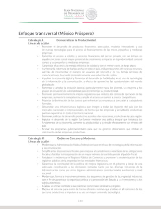 144
Enfoque transversal (México Próspero)
Estrategia I.		 Democratizar la Productividad.
Líneas de acción
•	 Promover el desarrollo de productos financieros adecuados, modelos innovadores y uso
de nuevas tecnologías para el acceso al financiamiento de las micro, pequeñas y medianas
empresas.
•	 Fomentar el acceso a crédito y servicios financieros del sector privado, con un énfasis en
aquellos sectores con el mayor potencial de crecimiento e impacto en la productividad, como el
campo y las pequeñas y medianas empresas.
•	 Garantizar el acceso a la energía eléctrica de calidad y con el menor costo de largo plazo.
•	 Aumentar la cobertura de banda ancha en todo el país, incluyendo zonas de escasos recursos,
además de incrementar el número de usuarios del Internet y de los demás servicios de
comunicaciones, buscando sistemáticamente una reducción de costos.
•	 Impulsar la economía digital y fomentar el desarrollo de habilidades en el uso de tecnologías
de la información y la comunicación, a efecto de aprovechar las oportunidades del mundo
globalizado.
•	 Fomentar y ampliar la inclusión laboral, particularmente hacia los jóvenes, las mujeres y los
grupos en situación de vulnerabilidad para incrementar su productividad.
•	 Promover permanentemente la mejora regulatoria que reduzca los costos de operación de las
empresas, aumente la competencia y amplíe el acceso a insumos a precios competitivos.
•	 Propiciar la disminución de los costos que enfrentan las empresas al contratar a trabajadores
formales.
•	 Desarrollar una infraestructura logística que integre a todas las regiones del país con los
mercados nacionales e internacionales, de forma que las empresas y actividades productivas
puedan expandirse en todo el territorio nacional.
•	 Promover políticas de desarrollo productivo acordes a las vocaciones productivas de cada región.
•	 Impulsar el desarrollo de la región Sur-Sureste mediante una política integral que fortalezca los
fundamentos de su economía, aumente su productividad y la vincule efectivamente con el resto del
país.
•	 Revisar los programas gubernamentales para que no generen distorsiones que inhiban el
crecimiento de las empresas productivas.
Estrategia II.		 Gobierno Cercano y Moderno.
Líneas de acción
•	 Modernizar la Administración Pública Federal con base en el uso de tecnologías de la información
y la comunicación.
•	 Simplificar las disposiciones fiscales para mejorar el cumplimiento voluntario de las obligaciones
fiscales y facilitar la incorporación de un mayor número de contribuyentes al padrón fiscal.
•	 Fortalecer y modernizar el Registro Público de Comercio y promover la modernización de los
registros públicos de la propiedad en las entidades federativas.
•	 Garantizar la continuidad de la política de mejora regulatoria en el gobierno y dotar de una
adecuada coordinación a las decisiones tomadas tanto por las diversas instancias de la
Administración como por otros órganos administrativos constitucionales autónomos a nivel
nacional.
•	 Modernizar, formal e instrumentalmente, los esquemas de gestión de la propiedad industrial,
con el fin de garantizar la seguridad jurídica y la protección del Estado a las invenciones y a los
signos distintivos.
•	 Realizar un eficaz combate a las prácticas comerciales desleales o ilegales.
•	 Mejorar el sistema para emitir de forma eficiente normas que incidan en el horizonte de los
sectores productivos e impulsen a su vez un mayor contenido tecnológico.
 