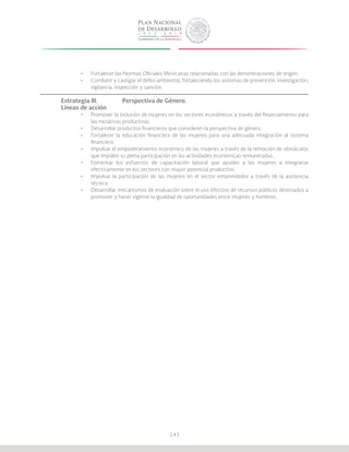145
•	 Fortalecer las Normas Oficiales Mexicanas relacionadas con las denominaciones de origen.
•	 Combatir y castigar el delito ambiental, fortaleciendo los sistemas de prevención, investigación,
vigilancia, inspección y sanción.
Estrategia III.		 Perspectiva de Género.
Líneas de acción
•	 Promover la inclusión de mujeres en los sectores económicos a través del financiamiento para
las iniciativas productivas.
•	 Desarrollar productos financieros que consideren la perspectiva de género.
•	 Fortalecer la educación financiera de las mujeres para una adecuada integración al sistema
financiero.
•	 Impulsar el empoderamiento económico de las mujeres a través de la remoción de obstáculos
que impiden su plena participación en las actividades económicas remuneradas.
•	 Fomentar los esfuerzos de capacitación laboral que ayuden a las mujeres a integrarse
efectivamente en los sectores con mayor potencial productivo.
•	 Impulsar la participación de las mujeres en el sector emprendedor a través de la asistencia
técnica.
•	 Desarrollar mecanismos de evaluación sobre el uso efectivo de recursos públicos destinados a
promover y hacer vigente la igualdad de oportunidades entre mujeres y hombres.
 