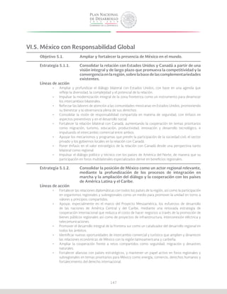 147
VI.5. México con Responsabilidad Global
Objetivo 5.1.		 Ampliar y fortalecer la presencia de México en el mundo.
Estrategia 5.1.1.	 Consolidar la relación con Estados Unidos y Canadá a partir de una
			 visión integral y de largo plazo que promueva la competitividad y la
			 convergencia en la región, sobre la base de las complementariedades
			existentes.
Líneas de acción
•	 Ampliar y profundizar el diálogo bilateral con Estados Unidos, con base en una agenda que
refleje la diversidad, la complejidad y el potencial de la relación.
•	 Impulsar la modernización integral de la zona fronteriza como un instrumento para dinamizar
los intercambios bilaterales.
•	 Reforzar las labores de atención a las comunidades mexicanas en Estados Unidos, promoviendo
su bienestar y la observancia plena de sus derechos.
•	 Consolidar la visión de responsabilidad compartida en materia de seguridad, con énfasis en
aspectos preventivos y en el desarrollo social.
•	 Fortalecer la relación bilateral con Canadá, aumentando la cooperación en temas prioritarios
como migración, turismo, educación, productividad, innovación y desarrollo tecnológico, e
impulsando el intercambio comercial entre ambos.
•	 Apoyar los mecanismos y programas que prevén la participación de la sociedad civil, el sector
privado y los gobiernos locales en la relación con Canadá.
•	 Poner énfasis en el valor estratégico de la relación con Canadá desde una perspectiva tanto
bilateral como regional.
•	 Impulsar el diálogo político y técnico con los países de América del Norte, de manera que su
participación en foros multilaterales especializados derive en beneficios regionales.
Estrategia 5.1.2.	 Consolidar la posición de México como un actor regional relevante,
			 mediante la profundización de los procesos de integración en
			 marcha y la ampliación del diálogo y la cooperación con los países
			 de América Latina y el Caribe.
Líneas de acción
•	 Fortalecer las relaciones diplomáticas con todos los países de la región, así como la participación
en organismos regionales y subregionales como un medio para promover la unidad en torno a
valores y principios compartidos.
•	 Apoyar, especialmente en el marco del Proyecto Mesoamérica, los esfuerzos de desarrollo
de las naciones de América Central y del Caribe, mediante una renovada estrategia de
cooperación internacional que reduzca el costo de hacer negocios a través de la promoción de
bienes públicos regionales así como de proyectos de infraestructura, interconexión eléctrica y
telecomunicaciones.
•	 Promover el desarrollo integral de la frontera sur como un catalizador del desarrollo regional en
todos los ámbitos.
•	 Identificar nuevas oportunidades de intercambio comercial y turístico que amplien y dinamicen
las relaciones económicas de México con la región latinoamericana y caribeña.
•	 Ampliar la cooperación frente a retos compartidos como seguridad, migración y desastres
naturales.
•	 Fortalecer alianzas con países estratégicos, y mantener un papel activo en foros regionales y
subregionales en temas prioritarios para México como energía, comercio, derechos humanos y
fortalecimiento del derecho internacional.
 