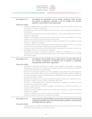 148
Estrategia 5.1.3.	 Consolidar las relaciones con los países europeos sobre la base
			 de valores y objetivos comunes, a fin de ampliar los vínculos
			 políticos, comerciales y de cooperación.
Líneas de acción
•	 Fortalecer el diálogo político con todos los países europeos, procurando ampliar los puntos de
coincidencia en asuntos multilaterales.
•	 Profundizar las asociaciones estratégicas con socios clave, a fin de expandir los intercambios y
la cooperación.
•	 Aprovechar la coyuntura económica actual para identificar nuevas oportunidades de intercambio,
inversión y cooperación.
•	 Ampliar los intercambios en el marco del tratado de libre comercio entre México y la Unión
Europea, promoviendo la inversión recíproca y el comercio.
•	 Impulsar la cooperación desde una perspectiva integral, especialmente en los ámbitos cultural,
educativo, científico y tecnológico.
•	 Consolidar a México como socio clave de la Unión Europea en la región latinoamericana, dando
cabal contenido a los principios y objetivos de la Asociación Estratégica.
•	 Promover un papel más activo de las representaciones diplomáticas, priorizando la inversión en
tecnología avanzada y la cooperación en innovación.
•	 Profundizar los acuerdos comerciales existentes y explorar la conveniencia y, en su caso,
celebración de acuerdos comerciales internacionales con los países europeos que no son parte
de la Unión Europea.
Estrategia 5.1.4.	 Consolidar a Asia-Pacífico como región clave en la diversificación de
			 los vínculos económicos de México con el exterior y participar
			 activamente en los foros regionales.
Líneas de acción
•	 Incrementar la presencia de México en la región a fin de ampliar y profundizar las relaciones
diplomáticas, comerciales y de cooperación con países que por su peso económico y proyección
internacional constituyan socios relevantes.
•	 Fortalecer la participación de México en foros regionales, destacando el Foro de Cooperación
Económica Asia-Pacífico (APEC), la Asociación de Naciones del Sudeste Asiático (ANSEA), el
Foro de Cooperación América Latina-Asia del Este (FOCALAE) y el Consejo de Cooperación
Económica del Pacífico (PECC).
•	 Identificar coincidencias en los temas centrales de la agenda internacional: cooperación para el
desarrollo, combate al cambio climático, migración, entre otros.
•	 Promover el acercamiento de los sectores empresarial y académico de México con sus
contrapartes en los países de la región.
•	 Apoyar la negociación del Acuerdo Estratégico Transpacífico de Asociación Económica y la
expansión de intercambios.
•	 Emprender una activa política de promoción y difusión que contribuya a un mejor conocimiento
de México en la región.
•	 Potenciar el diálogo con el resto de los países de la región, de forma tal que permita explorar
mayores vínculos de cooperación e innovación tecnológica.
Estrategia 5.1.5.	 Aprovechar las oportunidades que presenta el sistema internacional
			 actual para fortalecer los lazos comerciales y políticos con los países
			 de Medio Oriente y África.
Líneas de acción
•	 Ampliar la presencia de México en Medio Oriente y África como medio para alcanzar el potencial
existente en materia política, económica y cultural.
 