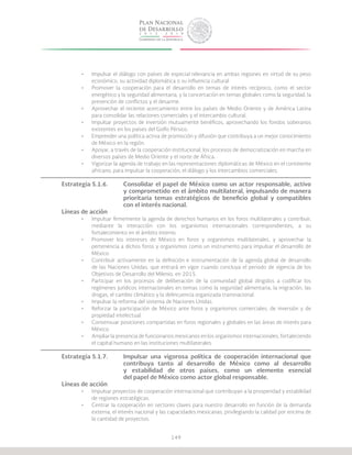 149
•	 Impulsar el diálogo con países de especial relevancia en ambas regiones en virtud de su peso
económico, su actividad diplomática o su influencia cultural.
•	 Promover la cooperación para el desarrollo en temas de interés recíproco, como el sector
energético y la seguridad alimentaria, y la concertación en temas globales como la seguridad, la
prevención de conflictos y el desarme.
•	 Aprovechar el reciente acercamiento entre los países de Medio Oriente y de América Latina
para consolidar las relaciones comerciales y el intercambio cultural.
•	 Impulsar proyectos de inversión mutuamente benéficos, aprovechando los fondos soberanos
existentes en los países del Golfo Pérsico.
•	 Emprender una política activa de promoción y difusión que contribuya a un mejor conocimiento
de México en la región.
•	 Apoyar, a través de la cooperación institucional, los procesos de democratización en marcha en
diversos países de Medio Oriente y el norte de África.
•	 Vigorizar la agenda de trabajo en las representaciones diplomáticas de México en el continente
africano, para impulsar la cooperación, el diálogo y los intercambios comerciales.
Estrategia 5.1.6.	 Consolidar el papel de México como un actor responsable, activo
			 y comprometido en el ámbito multilateral, impulsando de manera
			 prioritaria temas estratégicos de beneficio global y compatibles
			 con el interés nacional.
Líneas de acción
•	 Impulsar firmemente la agenda de derechos humanos en los foros multilaterales y contribuir,
mediante la interacción con los organismos internacionales correspondientes, a su
fortalecimiento en el ámbito interno.
•	 Promover los intereses de México en foros y organismos multilaterales, y aprovechar la
pertenencia a dichos foros y organismos como un instrumento para impulsar el desarrollo de
México.
•	 Contribuir activamente en la definición e instrumentación de la agenda global de desarrollo
de las Naciones Unidas, que entrará en vigor cuando concluya el periodo de vigencia de los
Objetivos de Desarrollo del Milenio, en 2015.
•	 Participar en los procesos de deliberación de la comunidad global dirigidos a codificar los
regímenes jurídicos internacionales en temas como la seguridad alimentaria, la migración, las
drogas, el cambio climático y la delincuencia organizada transnacional.
•	 Impulsar la reforma del sistema de Naciones Unidas.
•	 Reforzar la participación de México ante foros y organismos comerciales, de inversión y de
propiedad intelectual.
•	 Consensuar posiciones compartidas en foros regionales y globales en las áreas de interés para
México.
•	 Ampliar la presencia de funcionarios mexicanos en los organismos internacionales, fortaleciendo
el capital humano en las instituciones multilaterales.
Estrategia 5.1.7.	 Impulsar una vigorosa política de cooperación internacional que
			 contribuya tanto al desarrollo de México como al desarrollo
			 y estabilidad de otros países, como un elemento esencial
			 del papel de México como actor global responsable.
Líneas de acción
•	 Impulsar proyectos de cooperación internacional que contribuyan a la prosperidad y estabilidad
de regiones estratégicas.
•	 Centrar la cooperación en sectores claves para nuestro desarrollo en función de la demanda
externa, el interés nacional y las capacidades mexicanas, privilegiando la calidad por encima de
la cantidad de proyectos.
 