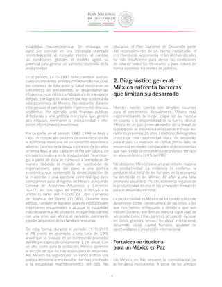 15
estabilidad macroeconómica. Sin embargo, en
parte por consistir en una estrategia orientada
primordialmente al mercado interno, al cambiar
las condiciones globales el modelo agotó su
potencial para generar un aumento sostenido de la
productividad.
En el periodo 1970-1982 hubo cambios sustan-
ciales en diferentes ámbitos del desarrollo nacional:
los sistemas de Educación y Salud mostraron un
crecimiento sin precedentes, se desarrollaron las
infraestructuras eléctrica, hidráulica y de transporte
del país, y se lograron avances que hoy sustentan la
vida económica de México. No obstante, durante
este periodo el país también experimentó diversos
problemas. Por ejemplo, unas finanzas públicas
deficitarias y una política monetaria que generó
alta inflación, mermaron la productividad e inhi-
bieron el crecimiento económico.
Por su parte, en el periodo 1982-1994 se llevó a
cabo un complicado proceso de modernización de
la economía mexicana en un contexto económico
adverso. La crisis de la deuda a principio de los años
ochenta llevó a una caída en el PIB per cápita, en
los salarios reales y en la productividad. Sin embar-
go, a partir de ésta se comenzó a reemplazar de
manera decidida el modelo de sustitución de
importaciones, para dar paso a una política
económica que contempló la desestatización de
la economía y una apertura comercial que tuvo
como primer paso el ingreso de México al Acuerdo
General de Aranceles Aduaneros y Comercio
(GATT, por sus siglas en inglés), e incluyó a la
postre la firma del Tratado de Libre Comercio
de América del Norte (TLCAN). Durante este
periodo, también se lograron avances institucionales
importantes encaminados a alcanzar la estabilidad
macroeconómica. No obstante, este periodo culminó
con una crisis que afectó el bienestar, patrimonio
y poder adquisitivo de las familias mexicanas.
De esta forma, durante el periodo 1970-1995
el PIB creció en promedio a una tasa de 3.9%
anual que se tradujo en un incremento promedio
del PIB per cápita de únicamente 1.2% anual. Con
un alto costo para la población, México aprendió
la lección de que no hay atajos para el desarrollo.
Así, México ha seguido por ya varios lustros una
política económica responsable que ha contribuido
a la estabilidad macroeconómica del país. No
obstante, el Plan Nacional de Desarrollo parte
del reconocimiento de un hecho inobjetable: el
crecimiento de la economía en las últimas décadas
ha sido insuficiente para elevar las condiciones
de vida de todos los mexicanos y para reducir en
forma sostenida los niveles de pobreza.
2. Diagnóstico general:
México enfrenta barreras
que limitan su desarrollo
Nuestra nación cuenta con amplios recursos
para el crecimiento. Actualmente, México está
experimentando la mejor etapa de su historia
en cuanto a la disponibilidad de la fuerza laboral.
México es un país joven: alrededor de la mitad de
la población se encontrará en edad de trabajar du-
rante los próximos 20 años. Este bono demográfico
constituye una oportunidad única de desarrollo
para el país. La inversión en capital, por su lado, se
encuentra en niveles comparables al de economías
que han tenido un crecimiento económico elevado
en años recientes (24% del PIB).
No obstante, México tiene un gran reto en materia
de productividad. La evidencia lo confirma: la
productividad total de los factores en la economía
ha decrecido en los últimos 30 años a una tasa
promedio anual de 0.7%. El crecimiento negativo de
la productividad es una de las principales limitantes
para el desarrollo nacional.
La productividad en México no ha tenido suficiente
dinamismo como consecuencia de las crisis a las
que nos hemos enfrentado y debido a que aún
existen barreras que limitan nuestra capacidad de
ser productivos. Estas barreras se pueden agrupar
en cinco grandes temas: fortaleza institucional,
desarrollo social, capital humano, igualdad de
oportunidades y proyección internacional.
Fortaleza institucional
para un México en Paz
Un México en Paz requiere la consolidación de
la fortaleza institucional. A pesar de los amplios
 