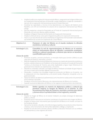 150
•	 Ampliar la política de cooperación internacional de México, asegurando que la Agencia Mexicana
de Cooperación Internacional para el Desarrollo cumpla cabalmente su papel de coordinador y
ejecutor de la cooperación internacional que provee el Estado Mexicano.
•	 Coordinar las capacidades y recursos de las dependencias y los órganos del Gobierno de la
República, con el fin de incrementar los alcances de la cooperación internacional que México
otorga.
•	 Ejecutar programas y proyectos financiados por el Fondo de Cooperación Internacional para el
Desarrollo, así como por alianzas público-privadas.
•	 Establecer el Registro Nacional de Información de Cooperación Internacional.
•	 Ampliar la oferta de becas como parte integral de la política de cooperación internacional.
•	 Hacer un uso más eficiente de nuestra membresía en organismos internacionales especializados
que beneficien las acciones de cooperación de y hacia México.
Objetivo 5.2.		 Promover el valor de México en el mundo mediante la difusión
			 económica, turística y cultural.
Estrategia 5.2.1.	 Consolidar la red de representaciones de México en el exterior,
			 como un instrumento eficaz de difusión y promoción económica,
			 turística y cultural coordinada y eficiente que derive en beneficios
			 cuantificables para el país.
Líneas de acción
•	 Promover, en países y sectores prioritarios, un renovado interés para convertir a México en país
clave para el comercio, inversiones y turismo.
•	 Reforzar el papel de la Secretaría de Relaciones Exteriores en materia de promoción económica y
turística, uniendo esfuerzos con ProMéxico, la Secretaría de Economía, el Consejo de Promoción
Turística y la Secretaría de Turismo, para evitar duplicidades y lograr mayor eficiencia en la
promoción de la inversión, las exportaciones y el turismo.
•	 Difundir los contenidos culturales y la imagen de México mediante actividades de gran impacto,
así como a través de los portales digitales de promoción.
•	 Desarrollar y coordinar una estrategia integral de promoción de México en el exterior, con
la colaboración de otras dependencias y de actores locales influyentes, incluyendo a los no
gubernamentales.
•	 Apoyar las labores de diplomacia parlamentaria como mecanismo coadyuvante en la promoción
de los intereses nacionales.
•	 Fortalecer el Servicio Exterior Mexicano y las representaciones de México en el exterior.
•	 Expandir la presencia diplomática de México en las regiones económicamente más dinámicas.
Estrategia 5.2.2.	 Definir agendas en materia de diplomacia pública y cultural que
			 permitan mejorar la imagen de México en el exterior, lo cual
			 incrementará los flujos de comercio, inversión y turismo para elevar
			 y democratizar la productividad a nivel regional y sectorial.
Líneas de acción
•	 Impulsar la imagen de México en el exterior mediante una amplia estrategia de diplomacia
pública y cultural.
•	 Promover que los mexicanos en el exterior contribuyan a la promoción de la imagen de México.
•	 Emplear la cultura como instrumento para la proyección de México en el mundo, con base en
las fortalezas del país.
•	 Aprovechar los bienes culturales, entre ellos la lengua española y los productos de las industrias
creativas, como instrumentos de intercambio diplomático, diálogo y cooperación.
•	 Impulsar los vínculos de los sectores cultural, científico y educativo mexicano con sus similares
en Latinoamérica y otras regiones del mundo.
 