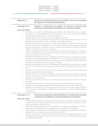 151
Objetivo 5.3.		 Reafirmar el compromiso del país con el libre comercio, la movilidad
			 de capitales y la integración productiva.
Estrategia 5.3.1.	 Impulsar y profundizar la política de apertura comercial para
			 incentivar la participación de México en la economía global.
Líneas de acción
•	 Incrementar la cobertura de preferencias para productos mexicanos dentro de los acuerdos
comerciales y de complementación económica vigentes, que correspondan a las necesidades
de oportunidad que demandan los sectores productivos.
•	 Propiciar el libre tránsito de bienes, servicios, capitales y personas.
•	 Impulsar iniciativas con países afines en desarrollo y convencidos del libre comercio, como un
generador del crecimiento, inversión, innovación y desarrollo tecnológico.
•	 Profundizar la apertura comercial con el objetivo de impulsar el comercio transfronterizo de
servicios, brindar certidumbre jurídica a los inversionistas, eliminar la incongruencia arancelaria,
corregir su dispersión y simplificar la tarifa, a manera de instrumento de política industrial,
cuidando el impacto en las cadenas productivas.
•	 Negociar y actualizar acuerdos para la promoción y protección recíproca de las inversiones,
como una herramienta para incrementar los flujos de capitales hacia México y proteger las
inversiones de mexicanos en el exterior.
•	 Participar activamente en los foros y organismos internacionales, a fin de reducir las barreras
arancelarias y no arancelarias al comercio de bienes y servicios, aumentar el fomento de políticas
que mejoren el bienestar económico y social de las personas e impulsar la profundización de las
relaciones comerciales con nuestros socios comerciales.
•	 Reforzar la participación de México en la Organización Mundial del Comercio (OMC) y colocarlo
como un actor estratégico para el avance y consecución de las negociaciones dentro de dicho
foro.
•	 Fortalecer la cooperación con otras oficinas de propiedad industrial y mantener la asistencia
técnica a países de economías emergentes.
•	 Defender los intereses comerciales de México y de los productores e inversionistas nacionales
frente a prácticas proteccionistas o violatorias de los compromisos internacionales por parte de
nuestros socios comerciales.
•	 Difundir las condiciones de México en el exterior para atraer mayores niveles de inversión
extranjera.
•	 Promover la calidad de bienes y servicios en el exterior para fomentar las exportaciones.
•	 Impulsar mecanismos que favorezcan la internacionalización de las empresas mexicanas.
•	 Implementar estrategias y acciones para que los productos nacionales tengan presencia
en los mercados de otros países, a través de la participación en los foros internacionales de
normalización.
Estrategia 5.3.2.	 Fomentar la integración regional de México, estableciendo acuerdos
			 económicos estratégicos y profundizando los ya existentes.
Líneas de acción
•	 Integrar a México en los nuevos bloques de comercio regional, a efecto de actualizar los tratados
de libre comercio existentes y aprovechar el acceso a nuevos mercados en expansión como la
región Asia-Pacífico y América Latina.
•	 Profundizar nuestra integración con América del Norte, al pasar de la integración comercial a
una integración productiva mediante la generación de cadenas de valor regionales.
•	 Vigorizar la presencia de México en los mecanismos de integración económica de Asia-Pacífico,
para establecer una relación firme y constructiva con la región.
•	 Impulsar activamente el Acuerdo Estratégico Transpacífico de Asociación Económica, como
estrategia fundamental para incorporar a la economía mexicana en la dinámica de los grandes
mercados internacionales.
 