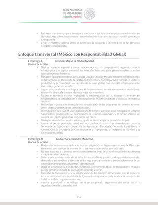 154
•	 Fortalecer mecanismos para investigar y sancionar a los funcionarios públicos involucrados en
las violaciones a derechos humanos y la comisión de delitos como la trata, extorsión y secuestro
de migrantes.
•	 Crear un sistema nacional único de datos para la búsqueda e identificación de las personas
migrantes desaparecidas.
Enfoque transversal (México con Responsabilidad Global)
Estrategia I.		 Democratizar la Productividad.
Líneas de acción
•	 Dedicar atención especial a temas relacionados con la competitividad regional, como la
infraestructura, el capital humano y los mercados laborales, para generar empleos a ambos
lados de nuestras fronteras.
•	 Fortalecer la alianza estratégica de Canadá, Estados Unidos y México, mediante el mejoramiento
de las logísticas de transporte, la facilitación fronteriza, la homologación de normas en sectores
productivos y la creación de nuevas cadenas de valor global, para competir estratégicamente
con otras regiones del mundo.
•	 Lograr una plataforma estratégica para el fortalecimiento de encadenamientos productivos,
economías de escala y mayor eficiencia entre sus miembros.
•	 Facilitar el comercio exterior impulsando la modernización de las aduanas, la inversión en
infraestructura, la actualización e incorporación de mejores prácticas y procesos en materia
aduanal.
•	 Profundizar la política de desregulación y simplificación de los programas de comercio exterior,
con el objetivo de reducir los costos asociados.
•	 Diversificar los destinos de las exportaciones de bienes y servicios hacia mercados en la región
Asia-Pacífico, privilegiando la incorporación de insumos nacionales y el fortalecimiento de
nuestra integración productiva en América del Norte.
•	 Privilegiar las industrias de alto valor agregado en la estrategia de promoción del país.
•	 Apoyar al sector productivo mexicano en coordinación con otras dependencias como la
Secretaría de Economía; la Secretaría de Agricultura, Ganadería, Desarrollo Rural, Pesca y
Alimentación; la Secretaría de Comunicaciones y Transportes, la Secretaría de Turismo y la
Secretaría de Energía.
Estrategia II.		 Gobierno Cercano y Moderno.
Líneas de acción
•	 Modernizar los sistemas y reducir los tiempos de gestión en las representaciones de México en
el exterior, para atender de manera eficaz las necesidades de los connacionales.
•	 Facilitar el acceso a trámites y servicios de diferentes áreas de la Administración Pública Federal
a migrantes en el exterior.
•	 Generar una administración eficaz de las fronteras a fin de garantizar el ingreso documentado,
el respeto a los derechos y libertades de los migrantes, a través de la presencia territorial de las
autoridades migratorias, aduaneras y de seguridad.
•	 Dotar de infraestructura los puntos fronterizos, promoviendo el uso de tecnología no intrusiva
para la gestión ordenada de los flujos de personas y bienes.
•	 Fomentar la transparencia y la simplificación de los trámites relacionados con el comercio
exterior, así como con la expedición de documentos migratorios, para erradicar la corrupción en
todas las instancias gubernamentales.
•	 Ampliar y profundizar el diálogo con el sector privado, organismos del sector social y
organizaciones de la sociedad civil.
 