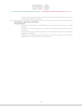 155
•	 Fomentar la protección y promoción de los derechos humanos sobre la base de los compromisos
internacionales adquiridos por México.
Estrategia III.	 Perspectiva de Género.
Líneas de acción
•	 Promover y dar seguimiento al cumplimiento de los compromisos internacionales en materia
de género.
•	 Armonizar la normatividad vigente con los tratados internacionales en materia de derechos de
las mujeres.
•	 Evaluar los efectos de las políticas migratorias sobre la población femenil en las comunidades
expulsoras de migrantes.
•	 Implementar una estrategia intersectorial dirigida a la atención y protección de las mujeres
migrantes que son víctimas de tráfico, trata y secuestro.
 