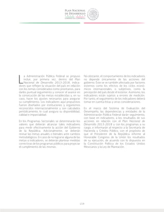 159
L
a Administración Pública Federal se propuso
incluir, por primera vez, dentro del Plan
Nacional de Desarrollo 2013-2018, indica-
dores que reflejen la situación del país en relación
con los temas considerados como prioritarios, para
darles puntual seguimiento y conocer el avance en
la consecución de las metas establecidas y, en su
caso, hacer los ajustes necesarios para asegurar
su cumplimiento. Los indicadores aquí propuestos
fueron diseñados por instituciones y organismos
reconocidos internacionalmente y son calculados
periódicamente, lo cual asegura su disponibilidad,
calidad e imparcialidad.
En los Programas Sectoriales se determinarán los
valores que deberán alcanzar tales indicadores
para medir efectivamente la acción del Gobierno
de la República. Adicionalmente, se deberán
revisar las metas anuales o bienales ante cambios
metodológicos. En caso de no lograrse alguna de las
metas o indicadores, se deberán plantear medidas
correctivas de los programas públicos para propiciar
el cumplimiento de las mismas.
No obstante, el comportamiento de los indicadores
no depende únicamente de las acciones del
gobierno. Éste se ve también afectado por factores
externos como los efectos de los ciclos econó-
micos internacionales, o subjetivos, como la
percepción del país desde el exterior. Asimismo, los
indicadores están sujetos a errores de medición.
Por tanto, el seguimiento de los indicadores deberá
tomar en cuenta éstas y otras consideraciones.
En el marco del Sistema de Evaluación del
Desempeño, las dependencias y entidades de la
Administración Pública Federal darán seguimiento,
con base en indicadores, a los resultados de sus
acciones en relación con el Plan Nacional de
Desarrollo 2013-2018 y con los programas a su
cargo, e informarán al respecto a la Secretaría de
Hacienda y Crédito Público, con el propósito de
que el Presidente de la República informe al
Honorable Congreso de la Unión los resultados
de su ejecución, de acuerdo con lo dispuesto en
la Constitución Política de los Estados Unidos
Mexicanos y la Ley de Planeación.
 
