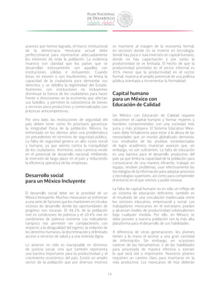 16
avances que hemos logrado, el marco institucional
de la democracia mexicana actual debe
perfeccionarse para representar adecuadamente
los intereses de toda la población. La evidencia
muestra con claridad que los países que se
desarrollan exitosamente son aquellos con
instituciones sólidas e incluyentes. Cuando
éstas no existen o son insuficientes, se limita la
capacidad de la ciudadanía para demandar sus
derechos y se debilita la legitimidad del Estado.
Asimismo, con instituciones no incluyentes
disminuye la fuerza de los ciudadanos para hacer
frente a distorsiones en la economía que afectan
sus bolsillos, y permiten la subsistencia de bienes
y servicios poco productivos y comercializados con
prácticas anticompetitivas.
Por otro lado, las instituciones de seguridad del
país deben tener como fin prioritario garantizar
la integridad física de la población. México ha
enfrentado en los últimos años una problemática
sin precedentes en términos de seguridad pública.
La falta de seguridad genera un alto costo social
y humano, ya que atenta contra la tranquilidad
de los ciudadanos. Asimismo, esta carencia incide
en el potencial de desarrollo nacional, inhibiendo
la inversión de largo plazo en el país y reduciendo
la eficiencia operativa de las empresas.
Desarrollo social
para un México Incluyente
El desarrollo social debe ser la prioridad de un
México Incluyente. Muchos mexicanos se enfrentan
a una serie de factores que los mantienen en círculos
viciosos de desarrollo donde las oportunidades de
progreso son escasas. El 46.2% de la población
vive en condiciones de pobreza y el 10.4% vive en
condiciones de pobreza extrema. Los indicadores
tampoco nos permiten ser complacientes con
respecto a la desigualdad del ingreso, la violación de
los derechos humanos, la discriminación y el limitado
acceso a servicios de salud y a una vivienda digna.
Lo anterior no sólo es inaceptable en términos
de justicia social, sino que también representa
una barrera importante para la productividad y el
crecimiento económico del país. Existe un amplio
sector de la población que por diversos motivos
se mantiene al margen de la economía formal,
en sectores donde no se invierte en tecnología,
donde hay poca o nula inversión en capital humano,
donde no hay capacitación y por tanto la
productividad se ve limitada. El hecho de que la
productividad promedio en el sector informal es
45% menor que la productividad en el sector
formal, muestra el amplio potencial de una política
pública orientada a incrementar la formalidad.
Capital humano
para un México con
Educación de Calidad
Un México con Educación de Calidad requiere
robustecer el capital humano y formar mujeres y
hombres comprometidos con una sociedad más
justa y más próspera. El Sistema Educativo Mexi-
cano debe fortalecerse para estar a la altura de las
necesidades que un mundo globalizado demanda.
Los resultados de las pruebas estandarizadas
de logro académico muestran avances que, sin
embargo, no son suficientes. La falta de educación
es una barrera para el desarrollo productivo del
país ya que limita la capacidad de la población para
comunicarse de una manera eficiente, trabajar en
equipo, resolver problemas, usar efectivamente las
tecnologías de la información para adoptar procesos
y tecnologías superiores, así como para comprender
el entorno en el que vivimos y poder innovar.
La falta de capital humano no es sólo un reflejo de
un sistema de educación deficiente, también es
el resultado de una vinculación inadecuada entre
los sectores educativo, empresarial y social. Los
trabajadores mexicanos en el extranjero pueden
y alcanzan niveles de productividad sobresalientes
bajo cualquier medida. Por ello, en México se
debe proveer a nuestra población con la más alta
plataforma para el desarrollo de sus habilidades.
A diferencia de otras generaciones, los jóvenes
tienen a la mano el acceso a una gran cantidad
de información. Sin embargo, en ocasiones
carecen de las herramientas o de las habilidades
para procesarla de manera efectiva y extraer
lo que será útil o importante. Nuestros jóvenes
requieren un camino claro para insertarse en la
vida productiva. Los mexicanos de hoy deberán
 