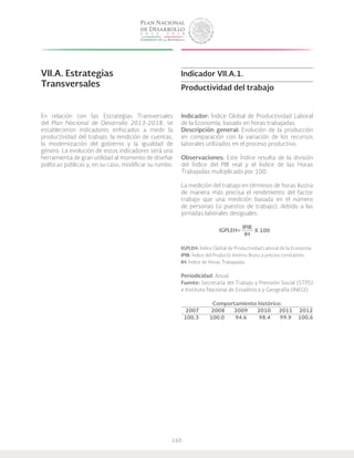 160
VII.A. Estrategias
Transversales
En relación con las Estrategias Transversales
del Plan Nacional de Desarrollo 2013-2018, se
establecieron indicadores enfocados a medir la
productividad del trabajo, la rendición de cuentas,
la modernización del gobierno y la igualdad de
género. La evolución de estos indicadores será una
herramienta de gran utilidad al momento de diseñar
políticas públicas y, en su caso, modificar su rumbo.
Indicador VII.A.1.
Productividad del trabajo
Indicador: Índice Global de Productividad Laboral
de la Economía, basado en horas trabajadas.
Descripción general: Evolución de la producción
en comparación con la variación de los recursos
laborales utilizados en el proceso productivo.
Observaciones: Este índice resulta de la división
del Índice del PIB real y el índice de las Horas
Trabajadas multiplicado por 100.
La medición del trabajo en términos de horas ilustra
de manera más precisa el rendimiento del factor
trabajo que una medición basada en el número
de personas (o puestos de trabajo), debido a las
jornadas laborales desiguales.
IPIB
IH
IGPLEH: Índice Global de Productividad Laboral de la Economía.
IPIB: Índice del Producto Interno Bruto a precios constantes.
IH: Índice de Horas Trabajadas.
Periodicidad: Anual.
Fuente: Secretaría del Trabajo y Previsión Social (STPS)
e Instituto Nacional de Estadística y Geografía (INEGI).
Comportamiento histórico:
2007 2008 2009 2010 2011 2012
100.3 100.0 94.6 98.4 99.9 100.6
X 100IGPLEH=
 