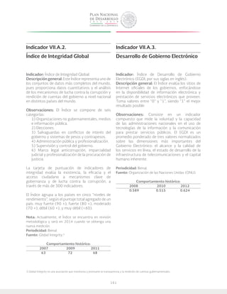 161
Indicador VII.A.2.
Índice de Integridad Global
Indicador: Índice de Integridad Global.
Descripción general: Este Índice representa uno de
los conjuntos de datos más completos del mundo,
pues proporciona datos cuantitativos y el análisis
de los mecanismos de lucha contra la corrupción y
rendición de cuentas del gobierno a nivel nacional
en distintos países del mundo.
Observaciones: El índice se compone de seis
categorías:
1) Organizaciones no gubernamentales, medios
e información pública.
2) Elecciones.
3) Salvaguardas en conflictos de interés del
gobierno y sistemas de pesos y contrapesos.
4) Administración pública y profesionalización.
5) Supervisión y control del gobierno.
6) Marco legal anticorrupción, imparcialidad
judicial y profesionalización de la procuración de
justicia.
La tarjeta de puntuación de indicadores de
integridad evalúa la existencia, la eficacia y el
acceso ciudadano a mecanismos clave de
gobernanza y de lucha contra la corrupción, a
través de más de 300 indicadores.
El Índice agrupa a los países en cinco “niveles de
rendimiento”, según el puntaje total agregado de un
país: muy fuerte (90 +), fuerte (80 +), moderado
(70 +), débil (60 +), y muy débil (<60).
Nota: Actualmente, el Índice se encuentra en revisión
metodológica y será en 2014 cuando se obtenga una
nueva medición.
Periodicidad: Bienal.
Fuente: Global Integrity.3
Comportamiento histórico:
	2007		2009	 2011
	 63		 72	 68
Indicador VII.A.3.
Desarrollo de Gobierno Electrónico
Indicador: Índice de Desarrollo de Gobierno
Electrónico (EGDI, por sus siglas en inglés).
Descripción general: El índice evalúa los sitios de
Internet oficiales de los gobiernos, enfocándose
en la disponibilidad de información electrónica y
prestación de servicios electrónicos que proveen.
Toma valores entre “0” y “1”, siendo “1” el mejor
resultado posible.
Observaciones: Consiste en un indicador
compuesto que mide la voluntad y la capacidad
de las administraciones nacionales en el uso de
tecnologías de la información y la comunicación
para prestar servicios públicos. El EGDI es un
promedio ponderado de tres valores normalizados
sobre las dimensiones más importantes del
Gobierno Electrónico: el alcance y la calidad de
los servicios en línea, el estado de desarrollo de la
infraestructura de telecomunicaciones y el capital
humano inherente.
Periodicidad: Bienal.
Fuente: Organización de las Naciones Unidas (ONU).
Comportamiento histórico:
	2008		 2010	 2012
	0.589		0.515	 0.624
3 Global Integrity es una asociación que monitorea y promueve la transparencia y la rendición de cuentas gubernamentales.
 