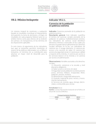 164
VII.2. México Incluyente
Un sistema integral de monitoreo y evaluación
basado en resultados contribuye al mejoramiento
de la gestión, la toma de decisiones y el logro de
resultados de cada programa federal, tanto en su
ámbito interno como para efectos de la rendición
de cuentas y la transparencia, en los términos de
las disposiciones aplicables.
En este marco, el seguimiento de los indicadores
que aquí se presentan permitirá monitorear el
avance de las políticas relacionadas con un México
Incluyente, en términos de su contribución para
alcanzar un mayor nivel de desarrollo para la
población.
Indicador VII.2.1.
Carencias de la población
en pobreza extrema
Indicador: Carencias promedio de la población en
pobreza extrema.
Descripción general: Este indicador cuantifica
el número de carencias sociales promedio de la
población en pobreza multidimensional extrema.
Los indicadores de carencia social identifican
elementos mínimos o esenciales sin los cuales una
persona no puede ejercer plenamente los derechos
sociales definidos en la ley. Los indicadores de
carencia son: i) rezago educativo, ii) carencia por
acceso a los servicios de salud, iii) carencia por
acceso a la seguridad social, iv) carencia por calidad
y espacios de la vivienda, v) carencia por acceso a
los servicios básicos en la vivienda y vi) carencia
por acceso a la alimentación.
Observaciones: Variables asociadas a los derechos
sociales:
1) Educación: asistencia a la escuela y nivel
educativo obligatorio.
2) Salud: acceso a servicios de salud.
3) Seguridad social: población económicamente
activa, servicios médicos, incapacidad, Afore,
jubilación, pensión, etcétera.
4) Alimentación: inseguridad alimentaria.
5) Vivienda: material de pisos, techos y muros,
nivel de hacinamiento.
6) Servicios de vivienda: agua, drenaje, electri-
cidad y combustible para cocinar.
Periodicidad: Bienal.
Fuente: Consejo Nacional de Evaluación de la Política de
Desarrollo Social (CONEVAL).
Comportamiento histórico:
	2008		2010	 2012
	 3.9		 3.7	 N.D.
 