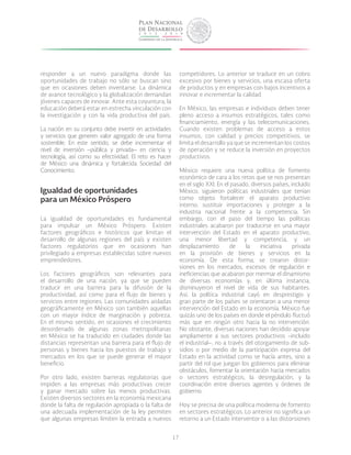 17
responder a un nuevo paradigma donde las
oportunidades de trabajo no sólo se buscan sino
que en ocasiones deben inventarse. La dinámica
de avance tecnológico y la globalización demandan
jóvenes capaces de innovar. Ante esta coyuntura, la
educación deberá estar en estrecha vinculación con
la investigación y con la vida productiva del país.
La nación en su conjunto debe invertir en actividades
y servicios que generen valor agregado de una forma
sostenible. En este sentido, se debe incrementar el
nivel de inversión –pública y privada– en ciencia y
tecnología, así como su efectividad. El reto es hacer
de México una dinámica y fortalecida Sociedad del
Conocimiento.
Igualdad de oportunidades
para un México Próspero
La igualdad de oportunidades es fundamental
para impulsar un México Próspero. Existen
factores geográficos e históricos que limitan el
desarrollo de algunas regiones del país y existen
factores regulatorios que en ocasiones han
privilegiado a empresas establecidas sobre nuevos
emprendedores.
Los factores geográficos son relevantes para
el desarrollo de una nación, ya que se pueden
traducir en una barrera para la difusión de la
productividad, así como para el flujo de bienes y
servicios entre regiones. Las comunidades aisladas
geográficamente en México son también aquellas
con un mayor índice de marginación y pobreza.
En el mismo sentido, en ocasiones el crecimiento
desordenado de algunas zonas metropolitanas
en México se ha traducido en ciudades donde las
distancias representan una barrera para el flujo de
personas y bienes hacia los puestos de trabajo y
mercados en los que se puede generar el mayor
beneficio.
Por otro lado, existen barreras regulatorias que
impiden a las empresas más productivas crecer
y ganar mercado sobre las menos productivas.
Existen diversos sectores en la economía mexicana
donde la falta de regulación apropiada o la falta de
una adecuada implementación de la ley permiten
que algunas empresas limiten la entrada a nuevos
competidores. Lo anterior se traduce en un cobro
excesivo por bienes y servicios, una escasa oferta
de productos y en empresas con bajos incentivos a
innovar e incrementar la calidad.
En México, las empresas e individuos deben tener
pleno acceso a insumos estratégicos, tales como
financiamiento, energía y las telecomunicaciones.
Cuando existen problemas de acceso a estos
insumos, con calidad y precios competitivos, se
limita el desarrollo ya que se incrementan los costos
de operación y se reduce la inversión en proyectos
productivos.
México requiere una nueva política de fomento
económico de cara a los retos que se nos presentan
en el siglo XXI. En el pasado, diversos países, incluido
México, siguieron políticas industriales que tenían
como objeto fortalecer el aparato productivo
interno, sustituir importaciones y proteger a la
industria nacional frente a la competencia. Sin
embargo, con el paso del tiempo las políticas
industriales acabaron por traducirse en una mayor
intervención del Estado en el aparato productivo,
una menor libertad y competencia, y un
desplazamiento de la iniciativa privada
en la provisión de bienes y servicios en la
economía. De esta forma, se crearon distor-
siones en los mercados, excesos de regulación e
ineficiencias que acabaron por mermar el dinamismo
de diversas economías y, en última instancia,
disminuyeron el nivel de vida de sus habitantes.
Así, la política industrial cayó en desprestigio y
gran parte de los países se orientaron a una menor
intervención del Estado en la economía. México fue
quizás uno de los países en donde el péndulo fluctuó
más que en ningún otro hacia la no intervención.
No obstante, diversas naciones han decidido apoyar
ampliamente a sus sectores productivos –incluido
el industrial–, no a través del otorgamiento de sub-
sidios o por medio de la participación expresa del
Estado en la actividad como se hacía antes, sino a
partir del rol que juegan los gobiernos para eliminar
obstáculos, fomentar la orientación hacia mercados
o sectores estratégicos, la desregulación, y la
coordinación entre diversos agentes y órdenes de
gobierno.
Hoy se precisa de una política moderna de fomento
en sectores estratégicos. Lo anterior no significa un
retorno a un Estado interventor o a las distorsiones
 