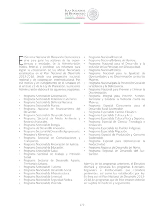 173
E
l Sistema Nacional de Planeación Democrática
sirve para guiar las acciones de las depen-
dencias y entidades de la Administración
Pública Federal, y coordinar sus esfuerzos para
lograr la consecución de las Metas Nacionales
establecidas en el Plan Nacional de Desarrollo
2013-2018, desde una perspectiva nacional,
regional y de cooperación interinstitucional. Por
ese motivo y en cumplimiento de lo señalado en
el artículo 22 de la Ley de Planeación, la presente
Administración elaborará los siguientes programas:
•	 Programa Sectorial de Gobernación.
•	 Programa Sectorial de Relaciones Exteriores.
•	 Programa Sectorial de Defensa Nacional.
•	 Programa Sectorial de Marina.
•	 Programa Nacional de Financiamiento del
Desarrollo.
•	 Programa Sectorial de Desarrollo Social.
•	 Programa Sectorial de Medio Ambiente y
Recursos Naturales.
•	 Programa Sectorial de Energía.
•	 Programa de Desarrollo Innovador.
•	 Programa Sectorial de Desarrollo Agropecuario,
Pesquero y Alimentario.
•	 Programa Sectorial de Comunicaciones y
Transportes.
•	 Programa Nacional de Procuración de Justicia.
•	 Programa Sectorial de Educación.
•	 Programa Sectorial de Salud.
•	 Programa Sectorial de Trabajo y Previsión
Social.
•	 Programa Sectorial de Desarrollo Agrario,
Territorial y Urbano.
•	 Programa Sectorial de Turismo.
•	 Programa Nacional de Desarrollo Social.
•	 Programa Nacional de Infraestructura.
•	 Programa Nacional de Juventud.
•	 Programa Nacional de Seguridad Pública.
•	 Programa Nacional de Vivienda.
•	 Programa Nacional Forestal.
•	 Programa Nacional México sin Hambre.
•	 Programa Nacional para el Desarrollo y la
Inclusión de las Personas con Discapacidad.
•	 Programa Nacional Hídrico.
•	 Programa Nacional para la Igualdad de
Oportunidades y no Discriminación contra las
Mujeres.
•	 Programa Nacional para la Prevención Social de
la Violencia y la Delincuencia.
•	 Programa Nacional para Prevenir y Eliminar la
Discriminación.
•	 Programa Integral para Prevenir, Atender,
Sancionar y Erradicar la Violencia contra las
Mujeres.
•	 Programa Especial Concurrente para el
Desarrollo Rural Sustentable.
•	 Programa Especial de Cambio Climático.
•	 Programa Especial de Cultura y Arte.
•	 Programa Especial de Cultura Física y Deporte.
•	 Programa Especial de Ciencia, Tecnología e
Innovación.
•	 Programa Especial de los Pueblos Indígenas.
•	 Programa Especial de Migración.
•	 Programa Especial de Producción y Consumo
Sustentable.
•	 Programa Especial para Democratizar la
Productividad.
•	 Programa Regional de Desarrollo del Norte.
•	 Programa Regional de Desarrollo del Sur-
Sureste.
Además de los programas anteriores, el Ejecutivo
diseñará y ejecutará los programas Especiales,
Regionales e Institucionales que considere
pertinentes, así como los establecidos por ley.
En línea con el Plan Nacional de Desarrollo 2013-
2018, los programas que de éste emanen deberán
ser sujetos de medición y seguimiento.
 