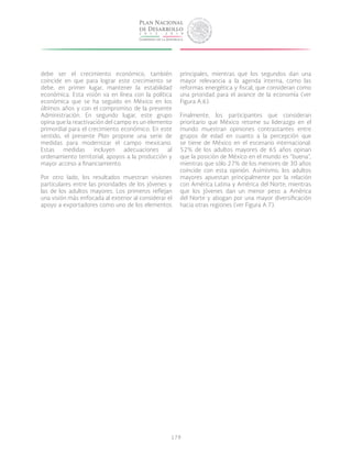 179
debe ser el crecimiento económico, también
coincide en que para lograr este crecimiento se
debe, en primer lugar, mantener la estabilidad
económica. Esta visión va en línea con la política
económica que se ha seguido en México en los
últimos años y con el compromiso de la presente
Administración. En segundo lugar, este grupo
opina que la reactivación del campo es un elemento
primordial para el crecimiento económico. En este
sentido, el presente Plan propone una serie de
medidas para modernizar el campo mexicano.
Estas medidas incluyen adecuaciones al
ordenamiento territorial, apoyos a la producción y
mayor acceso a financiamiento.
Por otro lado, los resultados muestran visiones
particulares entre las prioridades de los jóvenes y
las de los adultos mayores. Los primeros reflejan
una visión más enfocada al exterior al considerar el
apoyo a exportadores como uno de los elementos
principales, mientras que los segundos dan una
mayor relevancia a la agenda interna, como las
reformas energética y fiscal, que consideran como
una prioridad para el avance de la economía (ver
Figura A.6).
Finalmente, los participantes que consideran
prioritario que México retome su liderazgo en el
mundo muestran opiniones contrastantes entre
grupos de edad en cuanto a la percepción que
se tiene de México en el escenario internacional:
52% de los adultos mayores de 65 años opinan
que la posición de México en el mundo es “buena”,
mientras que sólo 27% de los menores de 30 años
coincide con esta opinión. Asimismo, los adultos
mayores apuestan principalmente por la relación
con América Latina y América del Norte, mientras
que los jóvenes dan un menor peso a América
del Norte y abogan por una mayor diversificación
hacia otras regiones (ver Figura A.7).
 