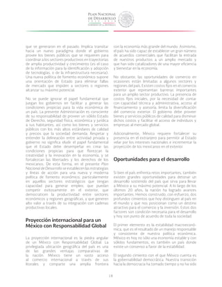 18
que se generaron en el pasado. Implica transitar
hacia un nuevo paradigma donde el gobierno
provee los bienes públicos que se requieren para
coordinar a los sectores productivos en trayectorias
de amplia productividad y crecimiento (es el caso
de la información para la identificación y adopción
de tecnologías, o de la infraestructura necesaria).
Una nueva política de fomento económico supone
una orientación de Estado para eliminar fallas
de mercado que impiden a sectores o regiones
alcanzar su máximo potencial.
No se puede ignorar el papel fundamental que
juegan los gobiernos en facilitar y generar las
condiciones propicias para la vida económica de
un país. La presente Administración es consciente
de su responsabilidad de proveer un sólido Estado
de Derecho, seguridad física, económica y jurídica
a sus habitantes, así como los bienes y servicios
públicos con los más altos estándares de calidad
y precios que la sociedad demanda. Respetar y
entender la delineación entre actividad privada y
gobierno no significa eludir el papel fundamental
que el Estado debe desempeñar en crear las
condiciones propicias para que florezcan la
creatividad y la innovación en la economía, y se
fortalezcan las libertades y los derechos de los
mexicanos. De esta forma, en el presente Plan
Nacional de Desarrollo se establecen las estrategias
y líneas de acción para una nueva y moderna
política de fomento económico, particularmente
en aquellos sectores estratégicos que tengan
capacidad para generar empleo, que puedan
competir exitosamente en el exterior, que
democraticen la productividad entre sectores
económicos y regiones geográficas, y que generen
alto valor a través de su integración con cadenas
productivas locales.
Proyección internacional para un
México con Responsabilidad Global
La proyección internacional es la piedra angular
de un México con Responsabilidad Global. La
privilegiada ubicación geográfica del país es una
de las grandes ventajas comparativas de
la nación. México tiene un vasto acceso
al comercio internacional a través de sus
litorales y comparte una amplia frontera
con la economía más grande del mundo. Asimismo,
el país ha sido capaz de establecer un gran número
de acuerdos comerciales que facilitan la entrada
de nuestros productos a un amplio mercado y
que han sido catalizadores de una mayor eficiencia
y bienestar en la economía.
No obstante, las oportunidades de comercio en
ocasiones están limitadas a algunos sectores y
regiones del país. Existen costos fijos en el comercio
exterior que representan barreras importantes
para un amplio sector productivo. La presencia de
costos fijos iniciales, por la necesidad de contar
con capacidad técnica y administrativa, acceso al
financiamiento y asesoría, limita la diversificación
del comercio exterior. El gobierno debe proveer
bienes y servicios públicos de calidad para disminuir
dichos costos y facilitar el acceso de individuos y
empresas al mercado global.
Adicionalmente, México requiere fortalecer su
presencia en el extranjero para permitir al Estado
velar por los intereses nacionales e incrementar la
proyección de los mexicanos en el exterior.
Oportunidades para el desarrollo
Si bien el país enfrenta retos importantes, también
existen grandes oportunidades para detonar un
desarrollo sostenido del país que sirva para llevar
a México a su máximo potencial. A lo largo de los
últimos 20 años, la nación ha logrado avances
importantes. Hemos construido, con esfuerzo, dos
profundos cimientos que hoy distinguen al país en
el mundo y que nos posicionan como un destino
atractivo para el comercio y la inversión. Estos dos
factores son condición necesaria para el desarrollo
y hoy son punto de acuerdo de toda la sociedad.
El primer elemento es la estabilidad macroeconó-
mica, que es el resultado de un manejo responsable
y consistente de nuestra política económica.
México es hoy no sólo una economía estable y con
sólidos fundamentos, es también un país donde
existe un consenso a favor de la estabilidad.
El segundo cimiento con el que México cuenta es
la gobernabilidad democrática. Nuestra transición
hacia la democracia ha tomado tiempo y no ha sido
 