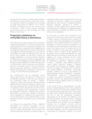 182
En atención a lo anterior, el objetivo de la presente
Administración será defender y promover el inte-
rés nacional, mediante una política que consolide
el papel constructivo de México en el mundo.
Estamos convencidos de que los esfuerzos que
se llevarán a cabo en esta materia, mejorarán
la percepción de la juventud del papel que juega
México en el mundo.
Propuestas ciudadanas en
ventanillas físicas y electrónicas
Otro medio de Consulta Ciudadana fue a través de la
recepción de propuestas en forma de documentos
físicos y digitales. Para su recepción, el Gobierno de
la República puso a disposición de la ciudadanía una
ventanilla de recepción de documentos electrónicos
en la página de Internet pnd.gob.mx y una serie de
ventanillas para recibir documentos físicos. Dentro
de los foros, páneles de discusión y mesas de
trabajo realizadas en el marco del Plan Nacional
de Desarrollo, así como en diversas dependencias
y a través de las delegaciones de la SEDESOL y del
Programa Oportunidades se recibieron propuestas
en documentos físicos. Asimismo y de conformi-
dad con el artículo 20 de la Ley de Planeación,
diversos diputados federales y senadores hicieron
llegar propuestas para su valoración e inclusión, en
su caso, en el Plan Nacional de Desarrollo.
Las contribuciones de la ciudadanía fueron
vastas, pertinentes e ilustrativas. El Gobierno de
la República agradece a todos los que aportaron
sus propuestas. Miles de jóvenes y adultos,
mujeres y hombres de todas las regiones del país,
generosamente dedicaron tiempo y talento para
enviar sus propuestas por escrito. Por estos medios
se recibieron 37,871 documentos (33,955 físicos
y 3,916 digitales). Estas aportaciones sirvieron
para delinear el enfoque y objetivos de las Metas
Nacionales, así como para identificar demandas
de la ciudadanía no incluidas en las aportaciones
de las dependencias de la Administración y para
identificar visiones innovadoras para el desarrollo
nacional.
Los temas de las propuestas físicas y digitales
coincidieron en términos generales con los
resultados de la consulta por Internet. En ambos
casos, la mayor preocupación fue la mejora del
Sistema Educativo Nacional. El segundo lugar en
importancia dentro de las propuestas lo tomó la
seguridad, con diversas medidas que mostraron
preocupación hacia temas de seguridad pública,
derechos humanos, asistencia a víctimas y
combate al crimen organizado. En línea con esas
preocupaciones, las políticas de seguridad pública
están enfocadas a combatir los delitos que más
afectan a los ciudadanos.
Por otro lado, los temas más recurrentes en las
propuestas enviadas por mujeres fueron el apoyo
a madres solteras, la defensa ante la violencia en
su contra y el acceso a igualdad de oportunidades
laborales. Estas medidas permearon el diseño de
prioridades y líneas de acción contenidas en la
Estrategia Transversal Perspectiva de Género. Para
ilustrar, de manera visual, la importancia de los
temas contenidos en las propuestas ciudadanas,
se llevó a cabo un análisis de las palabras más
frecuentes en las medidas identificadas con cada
Meta Nacional. Este ejercicio revela que las cinco
palabras con mayor incidencia en los temas
relacionados con México en Paz son, en orden
de importancia: “seguridad”, “vigilancia”, “policía”,
“crimen” y “combatir”; para México Incluyente:
“salud”, “apoyo”, “atención”, “adultos” y “madres”;
para México con Educación de Calidad: “calidad”,
“becas”,“tecnología”,“infraestructura”y“maestros”;
para México Próspero: “transporte”, “desarrollo”,
“empleo”, “PYMES” y “acceso”; y para México con
Responsabilidad Global: “migratoria”, “economía”,
“diversificación”, “comercio” y “fortalecimiento.”
La imagen que aparece al principio del presente
apartado muestra una representación gráfica de
la frecuencia de las palabras dentro de todas las
propuestas recibidas.
Si bien estos temas y preocupaciones se inclu-
yeron, de manera global, en las metas y objetivos
del Plan Nacional de Desarrollo, también desta-
can propuestas puntuales que fueron incorporadas
en el Plan como resultado del proceso de consulta.
Tal fue el caso de propuestas ciudadanas
relacionadas con el combate a la violencia en las
escuelas (bullying); con la prevención y combate
del sobrepeso y la obesidad; con la movilidad
urbana eficiente; con el mayor uso de inteligencia
financiera en el combate al crimen; con los
derechos de las personas con discapacidad y de
la niñez; con el acceso al crédito; con la protección
del medio ambiente; y con la vinculación entre las
instituciones de educación superior y el sector
 