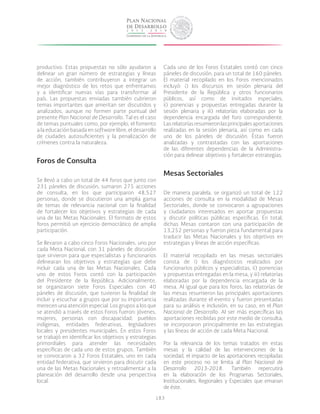 183
productivo. Estas propuestas no sólo ayudaron a
delinear un gran número de estrategias y líneas
de acción, también contribuyeron a integrar un
mejor diagnóstico de los retos que enfrentamos
y a identificar nuevas vías para transformar al
país. Las propuestas enviadas también cubrieron
temas importantes que ameritan ser discutidos y
analizados, aunque no formen parte puntual del
presente Plan Nacional de Desarrollo. Tal es el caso
de temas puntuales como, por ejemplo, el fomento
a la educación basada en software libre, el desarrollo
de ciudades autosuficientes y la penalización de
crímenes contra la naturaleza.
Foros de Consulta
Se llevó a cabo un total de 44 foros que junto con
231 páneles de discusión, sumaron 275 acciones
de consulta, en los que participaron 48,527
personas, donde se discutieron una amplia gama
de temas de relevancia nacional con la finalidad
de fortalecer los objetivos y estrategias de cada
una de las Metas Nacionales. El formato de estos
foros permitió un ejercicio democrático de amplia
participación.
Se llevaron a cabo cinco Foros Nacionales, uno por
cada Meta Nacional, con 31 páneles de discusión
que sirvieron para que especialistas y funcionarios
delinearan los objetivos y estrategias que debe
incluir cada una de las Metas Nacionales. Cada
uno de estos Foros contó con la participación
del Presidente de la República. Adicionalmente,
se organizaron siete Foros Especiales con 40
páneles de discusión, que tuvieron la finalidad de
incluir y escuchar a grupos que por su importancia
merecen una atención especial. Los grupos a los que
se atendió a través de estos Foros fueron: jóvenes,
mujeres, personas con discapacidad, pueblos
indígenas, entidades federativas, legisladores
locales y presidentes municipales. En estos Foros
se trabajó en identificar los objetivos y estrategias
primordiales para atender las necesidades
específicas de cada uno de estos grupos. También
se convocaron a 32 Foros Estatales, uno en cada
entidad federativa, que sirvieron para discutir cada
una de las Metas Nacionales y retroalimentar a la
planeación del desarrollo desde una perspectiva
local.
Cada uno de los Foros Estatales contó con cinco
páneles de discusión, para un total de 160 páneles.
El material recopilado en los Foros mencionados
incluyó: i) los discursos en sesión plenaria del
Presidente de la República y otros funcionarios
públicos, así como de invitados especiales;
ii) ponencias y propuestas entregadas durante la
sesión plenaria y iii) relatorías elaboradas por la
dependencia encargada del foro correspondiente.
Lasrelatoríasresumieronlasprincipalesaportaciones
realizadas en la sesión plenaria, así como en cada
uno de los páneles de discusión. Éstas fueron
analizadas y contrastadas con las aportaciones
de las diferentes dependencias de la Administra-
ción para delinear objetivos y fortalecer estrategias.
Mesas Sectoriales
De manera paralela, se organizó un total de 122
acciones de consulta en la modalidad de Mesas
Sectoriales, donde se convocaron a agrupaciones
y ciudadanos interesados en aportar propuestas
y discutir políticas públicas específicas. En total,
dichas Mesas contaron con una participación de
13,252 personas y fueron pieza fundamental para
traducir las Metas Nacionales y los objetivos en
estrategias y líneas de acción específicas.
El material recopilado en las mesas sectoriales
consta de i) los diagnósticos realizados por
funcionarios públicos y especialistas, ii) ponencias
y propuestas entregadas en la mesa, y iii) relatorías
elaboradas por la dependencia encargada de la
mesa. Al igual que para los foros, las relatorías de
las mesas resumieron las principales aportaciones
realizadas durante el evento y fueron presentadas
para su análisis e inclusión, en su caso, en el Plan
Nacional de Desarrollo. Al ser más específicas las
aportaciones recibidas por este medio de consulta,
se incorporaron principalmente en las estrategias
y las líneas de acción de cada Meta Nacional.
Por la relevancia de los temas tratados en estas
mesas y la calidad de las intervenciones de la
sociedad, el impacto de las aportaciones recopiladas
en este proceso no se limita al Plan Nacional de
Desarrollo 2013-2018. También repercutirá
en la elaboración de los Programas Sectoriales,
Institucionales, Regionales y Especiales que emanan
de éste.
 