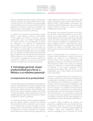 19
fácil, sin embargo presenta avances importantes.
En México hoy se vive un clima político de acuerdos.
La firma del Pacto por México por las principales
fuerzas políticas es una muestra de ello. El país ha
adquirido la madurez necesaria para generar, de
manera plural y democrática, los acuerdos y las
transformaciones que México demanda.
La agenda de la presente Administración implica
llevar a cabo diversas reformas estructurales.
Si bien algunas de éstas ya muestran avances
significativos, para su completa implementación
se requiere contar con la cooperación de todos
los mexicanos. Se requiere de pragmatismo
para resolver los grandes retos a los que nos
enfrentamos. En este sentido, se continuará con
las políticas de desarrollo que han funcionado
pero se reorientarán aquellas que no han cumplido
con sus objetivos. El Plan Nacional de Desarrollo
llama a todos los funcionarios de la Administración
Pública Federal, y a la sociedad en su conjunto, a
ser creativos, a trabajar con arrojo y pasión para
transformar a México, con una clara orientación
hacia los resultados que nos hemos propuesto.
3. Estrategia general: mayor
productividad para llevar a
México a su máximo potencial
La importancia de la productividad
¿Por qué algunos países han logrado desarrollarse y
proveer a su población de una mejor calidad de vida,
mientras que otros han quedado rezagados? ¿Por
qué existen regiones del país más avanzadas que
otras? Estas y otras preguntas similares son fuente
continua de debate y preocupación constante de
aquellos gobiernos que buscan contribuir a mejorar
la calidad de vida de su población.
La experiencia histórica muestra diversos ejemplos
que nos pueden ayudar a entender las fuentes
del desarrollo. Existen constantes que se repiten
en las experiencias de éxito de países que han
logrado crecer e incrementar la calidad de vida de
su población de manera sostenida. Sin embargo,
queda claro que no existen fórmulas generales que
puedan aplicarse a todos los casos. Cada país, cada
región, cada grupo social y cada momento histórico
presenta retos y oportunidades particulares que
demandan soluciones diferentes. Hoy, en particular,
existen menores certezas en cuanto a recetas
infalibles para el desarrollo.
No obstante, una constante presente en las histo-
rias de éxito a nivel internacional ha sido el dina-
mismo de la productividad. Los países que han
establecidolascondicionesparaquesuproductividad
crezca de manera sostenida, han podido generar
mayor riqueza y establecer una plataforma en la
que su población tiene la oportunidad de desa-
rrollarse plenamente. Las preguntas planteadas
entonces se reducen a entender cuáles son las
fuentes para una mayor productividad generalizada
en un país.
Elevar la productividad de la economía en su
conjunto puede alcanzarse a través de distintos
canales, los cuales no son excluyentes y se
refuerzan entre sí. Por una parte, la productividad
agregada aumentará si la eficiencia al interior de
cada empresa se eleva. Esto ocurre, por ejemplo,
cuando la innovación y el desarrollo tecnológico
se traducen en una mayor capacidad de las
empresas para producir más con menos, o si los
trabajadores que en ellas laboran se encuentran
mejor capacitados.
Asimismo, la productividad de la economía en su
conjunto aumentaría si los factores de producción
se emplearan en aquellas empresas o actividades
más eficientes. Esto sucedería, por ejemplo, si se
crearan incentivos para que los trabajadores que
hoy laboran en la informalidad se emplearan en
el sector formal; si se canalizara el financiamiento
hacia actividades y empresas con un alto retorno
económico pero que hoy en día están al margen del
sistema financiero; o si se estimulara un proceso
de cambio estructural mediante el crecimiento de
actividades e industrias de alto valor agregado y la
consolidación de una economía del conocimiento.
Lo anterior implica movilizar los factores de
producción y asignarlos a sus usos más productivos.
Es necesario contar con un entorno de negocios
propicio, en el que se eviten las cargas regulatorias
excesivas, exista una competencia plena en
sectores estratégicos de la economía, se brinde
 