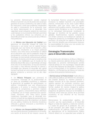 22
La presente Administración pondrá especial
énfasis en proveer una red de protección social que
garantice el acceso al derecho a la salud a todos
los mexicanos y evite que problemas inesperados
de salud o movimientos de la economía, sean
un factor determinante en su desarrollo. Una
seguridad social incluyente abatirá los incentivos
a permanecer en la economía informal y permitirá
a los ciudadanos enfocar sus esfuerzos en el
desarrollo personal y la construcción de un México
más productivo.
3. Un México con Educación de Calidad para
garantizar un desarrollo integral de todos los
mexicanos y así contar con un capital humano
preparado, que sea fuente de innovación y lleve
a todos los estudiantes a su mayor potencial
humano. Esta meta busca incrementar la calidad
de la educación para que la población tenga las
herramientas y escriba su propia historia de éxito.
El enfoque, en este sentido, será promover políticas
que cierren la brecha entre lo que se enseña en las
escuelas y las habilidades que el mundo de hoy
demanda desarrollar para un aprendizaje a lo largo
de la vida. En la misma línea, se buscará incentivar
una mayor y más efectiva inversión en ciencia y
tecnología que alimente el desarrollo del capital
humano nacional, así como nuestra capacidad para
generar productos y servicios con un alto valor
agregado.
4. Un México Próspero que promueva el
crecimiento sostenido de la productividad en
un clima de estabilidad económica y mediante
la generación de igualdad de oportunidades. Lo
anterior considerando que una infraestructura
adecuada y el acceso a insumos estratégicos
fomentan la competencia y permiten mayores
flujos de capital y conocimiento hacia individuos
y empresas con el mayor potencial para aprove-
charlo. Asimismo, esta meta busca proveer
condiciones favorables para el desarrollo eco-
nómico, a través de una regulación que permita una
sana competencia entre las empresas y el diseño
de una política moderna de fomento económico
enfocada a generar innovación y crecimiento en
sectores estratégicos.
5. Un México con Responsabilidad Global que
sea una fuerza positiva y propositiva en el mundo,
una nación al servicio de las mejores causas de
la humanidad. Nuestra actuación global debe
incorporar la realidad nacional y las prioridades
internas, enmarcadas en las otras cuatro Metas
Nacionales, para que éstas sean un agente
definitorio de la política exterior. Aspiramos a que
nuestra nación fortalezca su voz y su presencia
en la comunidad internacional, recobrando el
liderazgo en beneficio de las grandes causas
globales. Reafirmaremos nuestro compromiso
con el libre comercio, la movilidad de capitales, la
integración productiva, la movilidad segura de las
personas y la atracción de talento e inversión al
país. Ante los desafíos que enfrentamos tenemos
la responsabilidad de trazar una ruta acorde con
las nuevas realidades globales.
Estrategias Transversales
para el desarrollo nacional
En la consecución del objetivo de llevar a México a
su máximo potencial, además de las cinco Metas
Nacionales la presente Administración pondrá
especial énfasis en tres Estrategias Transversales
en este Plan Nacional de Desarrollo: i) Democra-
tizar la Productividad; ii) Un Gobierno Cercano y
Moderno; y iii) Perspectiva de Género en todas las
acciones de la presente Administración.
i) Democratizar la Productividad. Implica llevar a
cabo políticas públicas que eliminen los obstáculos
que impiden alcanzar su máximo potencial a
amplios sectores de la vida nacional. Asimismo,
significa generar los estímulos correctos para
integrar a todos los mexicanos en la economía
formal; analizar de manera integral la política
de ingresos y gastos para que las estrategias y
programas de gobierno induzcan la formalidad; e
incentivar, entre todos los actores de la actividad
económica, el uso eficiente de los recursos
productivos.
Democratizar la productividad significa, en
resumen, que las oportunidades y el desarrollo
lleguen a todas las regiones, a todos los sectores
y a todos los grupos de la población. Así, uno
de los principios que debe seguir el diseño e
implementación de políticas públicas en todas
las dependencias de la Administración Pública
Federal, deberá ser su capacidad para ampliar la
 