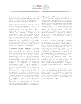 23
productividad de la economía. Cada programa de
gobierno deberá diseñarse en atención a responder
cómo se puede elevar la productividad de un
sector, una región o un grupo de la población.
La productividad no sólo se incrementa con las
grandes reformas estructurales. El proceso de
crecimiento del país también se puede y debe
impulsar desde los sectores privado, social, y
desde todos los órdenes de gobierno. En este
sentido, esta estrategia plantea que la
Administración Pública Federal busque el incre-
mento de la productividad mediante la elimina-
ción de trabas que impiden el funcionamiento
adecuado de la economía, promoviendo la creación
de empleos, mejorando la regulación y, de manera
especial, simplificando la normatividad y trámites
gubernamentales. La eficacia deberá guiar la
relación entre el gobierno y la ciudadanía.
ii) Gobierno Cercano y Moderno. Las políticas
y acciones de gobierno inciden directamente
en la calidad de vida de las personas, por lo que
es imperativo contar con un gobierno eficiente,
con mecanismos de evaluación que permitan
mejorar su desempeño y la calidad de los servicios;
que simplifique la normatividad y trámites
gubernamentales, y rinda cuentas de manera clara
y oportuna a la ciudadanía. Por lo anterior, las
políticas y los programas de la presente
Administración deben estar enmarcadas en
un Gobierno Cercano y Moderno orientado a
resultados, que optimice el uso de los recursos
públicos, utilice las nuevas tecnologías de
la información y comunicación e impulse la
transparencia y la rendición de cuentas con base
en un principio básico plasmado en el artículo
134 de la Constitución: “Los recursos económicos
de que dispongan la Federación, los estados,
los municipios, el Distrito Federal y los órganos
político-administrativos de sus demarcaciones
territoriales, se administrarán con eficiencia,
eficacia, economía, transparencia y honradez para
satisfacer los objetivos a los que estén destinados”.
iii) Perspectiva de Género. La presente Adminis-
tración considera fundamental garantizar la
igualdad sustantiva de oportunidades entre mujeres
y hombres. Es inconcebible aspirar a llevar a México
hacia su máximo potencial cuando más de la mitad
de su población se enfrenta a brechas de género en
todos los ámbitos. éste es el primer Plan Nacional
de Desarrollo que incorpora una perspectiva de
género como principio esencial. Es decir, que
contempla la necesidad de realizar acciones
especiales orientadas a garantizar los derechos
de las mujeres y evitar que las diferencias de
género sean causa de desigualdad, exclusión o
discriminación.
El objetivo es fomentar un proceso de cambio
profundo que comience al interior de las institucio-
nes de gobierno. Lo anterior con el objeto de evitar
que en las dependencias de la Administración
Pública Federal se reproduzcan los roles y
estereotipos de género que inciden en la
desigualdad, la exclusión y discriminación, mismos
que repercuten negativamente en el éxito de
las políticas públicas. De esta manera, el Estado
Mexicano hará tangibles los compromisos asu-
midos al ratificar la Convención sobre la Elimina-
ción de todas las Formas de Discriminación contra
la Mujer (CEDAW, por sus siglas en inglés), así
como lo establecido en los artículos 2, 9 y 14
de la Ley de Planeación referentes a la incorpora-
ción de la perspectiva de género en la planeación
nacional.
Por tanto, el Plan Nacional de Desarrollo instruye
a todas las dependencias de la Administración a
alinear todos los Programas Sectoriales,
Institucionales, Regionales y Especiales en
torno a conceptos tales como Democratizar la
Productividad, un Gobierno Cercano y Moderno, así
como Perspectiva de Género.
 