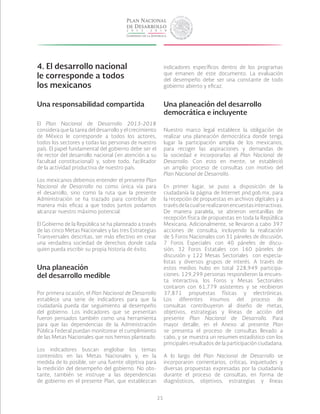 25
4. El desarrollo nacional
le corresponde a todos
los mexicanos
Una responsabilidad compartida
El Plan Nacional de Desarrollo 2013-2018
considera que la tarea del desarrollo y el crecimiento
de México le corresponde a todos los actores,
todos los sectores y todas las personas de nuestro
país. El papel fundamental del gobierno debe ser el
de rector del desarrollo nacional (en atención a su
facultad constitucional) y, sobre todo, facilitador
de la actividad productiva de nuestro país.
Los mexicanos debemos entender el presente Plan
Nacional de Desarrollo no como única vía para
el desarrollo, sino como la ruta que la presente
Administración se ha trazado para contribuir de
manera más eficaz a que todos juntos podamos
alcanzar nuestro máximo potencial.
El Gobierno de la República se ha planteado a través
de las cinco Metas Nacionales y las tres Estrategias
Transversales descritas, ser más efectivo en crear
una verdadera sociedad de derechos donde cada
quien pueda escribir su propia historia de éxito.
Una planeación
del desarrollo medible
Por primera ocasión, el Plan Nacional de Desarrollo
establece una serie de indicadores para que la
ciudadanía pueda dar seguimiento al desempeño
del gobierno. Los indicadores que se presentan
fueron pensados también como una herramienta
para que las dependencias de la Administración
Pública Federal puedan monitorear el cumplimiento
de las Metas Nacionales que nos hemos planteado.
Los indicadores buscan englobar los temas
contenidos en las Metas Nacionales y, en la
medida de lo posible, ser una fuente objetiva para
la medición del desempeño del gobierno. No obs-
tante, también se instruye a las dependencias
de gobierno en el presente Plan, que establezcan
indicadores específicos dentro de los programas
que emanen de este documento. La evaluación
del desempeño debe ser una constante de todo
gobierno abierto y eficaz.
Una planeación del desarrollo
democrática e incluyente
Nuestro marco legal establece la obligación de
realizar una planeación democrática donde tenga
lugar la participación amplia de los mexicanos,
para recoger las aspiraciones y demandas de
la sociedad e incorporarlas al Plan Nacional de
Desarrollo. Con esto en mente, se estableció
un amplio proceso de consultas con motivo del
Plan Nacional de Desarrollo.
En primer lugar, se puso a disposición de la
ciudadanía la página de Internet pnd.gob.mx, para
la recepción de propuestas en archivos digitales y a
travésdelacualserealizaronencuestasinteractivas.
De manera paralela, se abrieron ventanillas de
recepción física de propuestas en toda la República
Mexicana. Adicionalmente, se llevaron a cabo 397
acciones de consulta, incluyendo la realización
de 5 Foros Nacionales con 31 páneles de discusión,
7 Foros Especiales con 40 páneles de discu-
sión, 32 Foros Estatales con 160 páneles de
discusión y 122 Mesas Sectoriales con especia-
listas y diversos grupos de interés. A través de
estos medios hubo en total 228,949 participa-
ciones: 129,299 personas respondieron la encues-
ta interactiva, los Foros y Mesas Sectoriales
contaron con 61,779 asistentes y se recibieron
37,871 propuestas físicas y electrónicas.
Los diferentes insumos del proceso de
consultas contribuyeron al diseño de metas,
objetivos, estrategias y líneas de acción del
presente Plan Nacional de Desarrollo. Para
mayor detalle, en el Anexo al presente Plan
se presenta el proceso de consultas llevado a
cabo, y se muestra un resumen estadístico con los
principales resultados de la participación ciudadana.
A lo largo del Plan Nacional de Desarrollo se
incorporaron comentarios, críticas, inquietudes y
diversas propuestas expresadas por la ciudadanía
durante el proceso de consultas, en forma de
diagnósticos, objetivos, estrategias y líneas
 