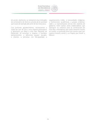 26
de acción. Asimismo, se incluyeron citas textuales
de comentarios de diversos actores de la sociedad
que sirven de ejemplo del sentir de los mexicanos.
Con profundo agradecimiento, reconocemos a
todos los que de una u otra manera participaron
y aportaron sus ideas a este Plan Nacional de
Desarrollo. Al escuchar a mujeres y hombres
pertenecientes a diferentes grupos sociales,
a jóvenes, a personas con discapacidad, a
organizaciones civiles, a comunidades indígenas,
a instituciones académicas, a grupos empresa-
riales y a representantes de los tres órdenes de
gobierno, entre tantos otros colaboradores que
aportaron su esfuerzo para la construcción de
este Plan, entendemos que todos tenemos mucho
en común: un profundo amor por nuestro país, por
nuestra historia común y un ímpetu por mover a
México.
 