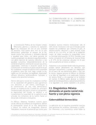 29
L
a Constitución Política de los Estados Unidos
Mexicanos plasma y concreta la aspiración
de los mexicanos de vivir en una sociedad
de derechos. Esto quiere decir vivir en un país
democrático gobernado al amparo de la ley,
donde exista una profunda y verdadera libertad
e igualdad para todos, con plena garantía de
nuestra propiedad, con absoluta seguridad jurídica,
con pleno ejercicio de nuestros derechos, y con
igualdad sustantiva independientemente de la
condición de género, orientación sexual, raza, etnia,
capacidades, creencias o situación social. En la
Constitución se enmarca un pacto social en el que
los ciudadanos otorgan el ejercicio de la autoridad
al gobierno, para que éste haga cumplir la ley,
regido por los principios de legalidad, objetividad,
eficacia, eficiencia, profesionalismo, honradez y
respeto a los derechos humanos.
Dentro del pacto social, los ciudadanos confían
en la capacidad del gobierno para garantizar
sus derechos y, por tanto, contribuyen a
la construcción de una vida democrática,
donde se respeta la ley. Cuando los principios
fundamentales del pacto social se transgreden,
la legitimidad del Estado se debilita y se
compromete la capacidad de su gobierno para
articular los esfuerzos de la nación hacia un
desarrollo ordenado e incluyente.
En México, debemos fortalecer nuestro pacto
social, reforzar la confianza en el gobierno, alentar
la participación social en la vida democrática
y reducir los índices de inseguridad. Diversos
indicadores muestran el potencial que existe para
fortalecer nuestro entorno institucional: sólo el
36% de los mexicanos cree que el Estado puede
resolver los problemas que enfrenta el país; el
abstencionismo electoral a nivel estatal oscila
entre el 23 y el 47%; el 58% de la población
mayor de edad considera la inseguridad como
su principal preocupación; el 85% considera que
existe corrupción en el Sistema de Justicia Penal;
y el 37% de las empresas ubicadas en el país
sufre anualmente al menos un delito.1
Aspiramos a una sociedad donde todas las personas
puedan ejercer plenamente sus derechos, que
participen activamente y cumplan sus obligaciones
en el marco de una democracia plena; y que, por
lo mismo, ninguna persona en México se enfrente
a la falta de seguridad, a un inadecuado Sistema
de Justicia Penal o a la opacidad en la rendición
de cuentas. Si México quiere alcanzar su máximo
potencial,necesitagarantizaracadapersonaelderecho
a la seguridad y un acceso equitativo a la justicia.
I.1. Diagnóstico: México
demanda un pacto social más
fuerte y con plena vigencia
Gobernabilidad democrática
La aplicación de un esquema puramente reactivo
para gestionar los reclamos, demandas y conflic-
tos inherentes a la convivencia social inhibe la
La Constitución es el compendio
de nuestra historia y la pauta de
nuestro futuro.
Adolfo López Mateos
1 De acuerdo con una encuesta realizada por Covarrubias y Asociados, S.C.; la Encuesta Nacional de Victimización a Empresas (ENVE) 2012 y la
Encuesta Nacional de Victimización y Percepción sobre Seguridad Pública (ENVIPE) 2012.
 