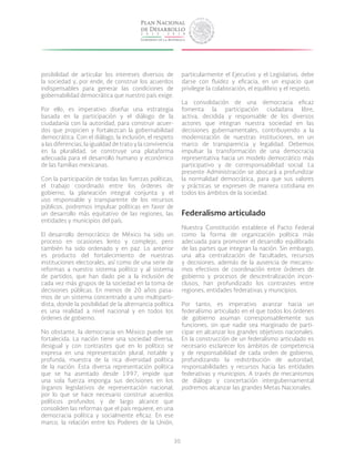 30
posibilidad de articular los intereses diversos de
la sociedad y, por ende, de construir los acuerdos
indispensables para generar las condiciones de
gobernabilidad democrática que nuestro país exige.
Por ello, es imperativo diseñar una estrategia
basada en la participación y el diálogo de la
ciudadanía con la autoridad, para construir acuer-
dos que propicien y fortalezcan la gobernabilidad
democrática. Con el diálogo, la inclusión, el respeto
a las diferencias, la igualdad de trato y la convivencia
en la pluralidad, se construye una plataforma
adecuada para el desarrollo humano y económico
de las familias mexicanas.
Con la participación de todas las fuerzas políticas,
el trabajo coordinado entre los órdenes de
gobierno, la planeación integral conjunta y el
uso responsable y transparente de los recursos
públicos, podremos impulsar políticas en favor de
un desarrollo más equitativo de las regiones, las
entidades y municipios del país.
El desarrollo democrático de México ha sido un
proceso en ocasiones lento y complejo, pero
también ha sido ordenado y en paz. Lo anterior
es producto del fortalecimiento de nuestras
instituciones electorales, así como de una serie de
reformas a nuestro sistema político y al sistema
de partidos, que han dado pie a la inclusión de
cada vez más grupos de la sociedad en la toma de
decisiones públicas. En menos de 20 años pasa-
mos de un sistema concentrado a uno multiparti-
dista, donde la posibilidad de la alternancia política
es una realidad a nivel nacional y en todos los
órdenes de gobierno.
No obstante, la democracia en México puede ser
fortalecida. La nación tiene una sociedad diversa,
desigual y con contrastes que en lo político se
expresa en una representación plural, notable y
profunda, muestra de la rica diversidad política
de la nación. Esta diversa representación política
que se ha asentado desde 1997, impide que
una sola fuerza imponga sus decisiones en los
órganos legislativos de representación nacional,
por lo que se hace necesario construir acuerdos
políticos profundos y de largo alcance que
consoliden las reformas que el país requiere, en una
democracia política y socialmente eficaz. En ese
marco, la relación entre los Poderes de la Unión,
particularmente el Ejecutivo y el Legislativo, debe
darse con fluidez y eficacia, en un espacio que
privilegie la colaboración, el equilibrio y el respeto.
La consolidación de una democracia eficaz
fomenta la participación ciudadana libre,
activa, decidida y responsable de los diversos
actores que integran nuestra sociedad en las
decisiones gubernamentales, contribuyendo a la
modernización de nuestras instituciones, en un
marco de transparencia y legalidad. Debemos
impulsar la transformación de una democracia
representativa hacia un modelo democrático más
participativo y de corresponsabilidad social. La
presente Administración se abocará a profundizar
la normalidad democrática, para que sus valores
y prácticas se expresen de manera cotidiana en
todos los ámbitos de la sociedad.
Federalismo articulado
Nuestra Constitución establece el Pacto Federal
como la forma de organización política más
adecuada para promover el desarrollo equilibrado
de las partes que integran la nación. Sin embargo,
una alta centralización de facultades, recursos
y decisiones, además de la ausencia de mecanis-
mos efectivos de coordinación entre órdenes de
gobierno y procesos de descentralización incon-
clusos, han profundizado los contrastes entre
regiones, entidades federativas y municipios.
Por tanto, es imperativo avanzar hacia un
federalismo articulado en el que todos los órdenes
de gobierno asuman corresponsablemente sus
funciones, sin que nadie sea marginado de parti-
cipar en alcanzar los grandes objetivos nacionales.
En la construcción de un federalismo articulado es
necesario esclarecer los ámbitos de competencia
y de responsabilidad de cada orden de gobierno,
profundizando la redistribución de autoridad,
responsabilidades y recursos hacia las entidades
federativas y municipios. A través de mecanismos
de diálogo y concertación intergubernamental
podremos alcanzar las grandes Metas Nacionales.
 