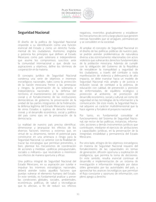 31
Seguridad Nacional
El diseño de la política de Seguridad Nacional
responde a su identificación como una función
esencial del Estado y como un derecho funda-
mental de los ciudadanos. Asimismo, engloba
y potencia los principios que definen al Estado
Mexicano como país soberano e independiente
que asume los compromisos suscritos ante
la comunidad internacional y que, desde sus
aspiraciones y objetivos, define los términos de
cooperación en la materia.
El concepto jurídico de Seguridad Nacional
condensa una serie de objetivos e intereses
estratégicos nacionales, tales como la protección
de la nación mexicana frente a las amenazas
y riesgos; la preservación de la soberanía e
independencia nacionales y la defensa del
territorio; el mantenimiento del orden constitu-
cional y el fortalecimiento de las instituciones
democráticas de gobierno; la preservación de la
unidad de las partes integrantes de la Federación;
la defensa legítima del Estado Mexicano respecto
de otros Estados o sujetos de derecho interna-
cional; y el desarrollo económico, social y político
del país como ejes en la preservación de la
democracia.
La realidad de nuestro país precisa identificar,
dimensionar y jerarquizar los efectos de los
diversos factores internos y externos que, en
virtud de su dinamismo, tienen el potencial para
constituirse en una amenaza o riesgo para la
Seguridad Nacional. Lo anterior con la finalidad de
trazar las estrategias que permitan prevenirlos, o
bien, plantear los mecanismos de coordinación
de acciones y medidas –políticas presupuestales,
sociales o militares– que neutralicen o minimicen
sus efectos de manera oportuna y eficaz.
Una política integral de Seguridad Nacional del
Estado Mexicano, en su aspiración por tutelar e
impulsar los intereses estratégicos nacionales,
deberá atender todos aquellos factores que
puedan vulnerar el elemento humano del Estado.
En este sentido, es fundamental analizar y prever
las condiciones globales, sociales, ambientales,
económicas, políticas, de salud y tecnológicas
que lo afectan, a fin de reducir sus efectos
negativos, revertirlos gradualmente y establecer
los mecanismos de corto y largo plazos que generen
inercias favorables que se arraiguen, permanezcan
y se consoliden en la sociedad.
Al ampliar el concepto de Seguridad Nacional en
el diseño de las políticas públicas de nuestro país,
se podrán atender problemáticas de naturaleza
diversa a las estrictamente relacionadas con actos
violentos que vulneran los derechos fundamentales
de la población mexicana. Además de cumplir
con la obligación del Gobierno de la República
de restablecer la tranquilidad y seguridad de
los ciudadanos, a través del combate a toda
manifestación de violencia y delincuencia de alto
impacto, se debe transitar hacia un modelo de
Seguridad Nacional más amplio y de justicia e
inclusión social, de combate a la pobreza, de
educación con calidad, de prevención y atención
de enfermedades, de equilibrio ecológico y
protección al ambiente, de promoción del
desarrollo económico, social y cultural, así como de
seguridad en las tecnologías de la información y la
comunicación. De este modo, la Seguridad Nacio-
nal adquiere un carácter multidimensional que la
hace vigente y fortalece el proyecto nacional.
Por tanto, es fundamental consolidar el
funcionamiento del Sistema de Seguridad Nacio-
nal, eje rector de las políticas, instancias, informa-
ción, acciones y demás instrumentos jurídicos que
contribuyen, mediante el ejercicio de atribuciones
y capacidades jurídicas, en la preservación de la
integridad, estabilidad y permanencia del Estado
Mexicano.
Por otro lado, el logro de los objetivos estratégicos
en materia de Seguridad Nacional requiere del
fortalecimiento de las capacidades en temas
de generación, difusión oportuna y explotación de
inteligencia, que permita la toma de decisiones.
En este sentido, resulta esencial continuar el
desarrollo e implementación de un sistema de
investigación e información integrado por datos
útiles generados por las autoridades del país, y
aprovechar los avances tecnológicos que permitan
el flujo constante y oportuno de información, con
pleno apego a derecho.
 