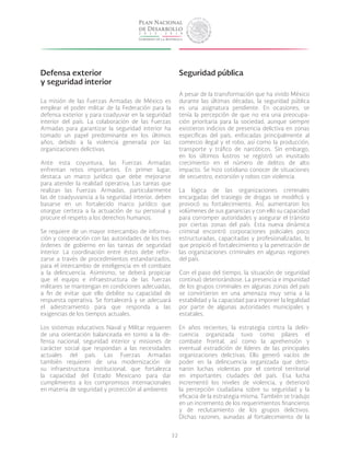 32
Defensa exterior
y seguridad interior
La misión de las Fuerzas Armadas de México es
emplear el poder militar de la Federación para la
defensa exterior y para coadyuvar en la seguridad
interior del país. La colaboración de las Fuerzas
Armadas para garantizar la seguridad interior ha
tomado un papel predominante en los últimos
años, debido a la violencia generada por las
organizaciones delictivas.
Ante esta coyuntura, las Fuerzas Armadas
enfrentan retos importantes. En primer lugar,
destaca un marco jurídico que debe mejorarse
para atender la realidad operativa. Las tareas que
realizan las Fuerzas Armadas, particularmente
las de coadyuvancia a la seguridad interior, deben
basarse en un fortalecido marco jurídico que
otorgue certeza a la actuación de su personal y
procure el respeto a los derechos humanos.
Se requiere de un mayor intercambio de informa-
ción y cooperación con las autoridades de los tres
órdenes de gobierno en las tareas de seguridad
interior. La coordinación entre éstos debe refor-
zarse a través de procedimientos estandarizados,
para el intercambio de inteligencia en el combate
a la delincuencia. Asimismo, se deberá propiciar
que el equipo e infraestructura de las fuerzas
militares se mantengan en condiciones adecuadas,
a fin de evitar que ello debilite su capacidad de
respuesta operativa. Se fortalecerá y se adecuará
el adiestramiento para que responda a las
exigencias de los tiempos actuales.
Los sistemas educativos Naval y Militar requieren
de una orientación balanceada en torno a la de-
fensa nacional, seguridad interior y misiones de
carácter social que respondan a las necesidades
actuales del país. Las Fuerzas Armadas
también requieren de una modernización de
su infraestructura institucional, que fortalezca
la capacidad del Estado Mexicano para dar
cumplimiento a los compromisos internacionales
en materia de seguridad y protección al ambiente.
Seguridad pública
A pesar de la transformación que ha vivido México
durante las últimas décadas, la seguridad pública
es una asignatura pendiente. En ocasiones, se
tenía la percepción de que no era una preocupa-
ción prioritaria para la sociedad, aunque siempre
existieron indicios de presencia delictiva en zonas
específicas del país, enfocadas principalmente al
comercio ilegal y el robo, así como la producción,
transporte y tráfico de narcóticos. Sin embargo,
en los últimos lustros se registró un inusitado
crecimiento en el número de delitos de alto
impacto. Se hizo cotidiano conocer de situaciones
de secuestro, extorsión y robos con violencia.
La lógica de las organizaciones criminales
encargadas del trasiego de drogas se modificó y
provocó su fortalecimiento. Así, aumentaron los
volúmenes de sus ganancias y con ello su capacidad
para corromper autoridades y asegurar el tránsito
por ciertas zonas del país. Esta nueva dinámica
criminal encontró corporaciones policiales poco
estructuradas, capacitadas y profesionalizadas, lo
que propició el fortalecimiento y la penetración de
las organizaciones criminales en algunas regiones
del país.
Con el paso del tiempo, la situación de seguridad
continuó deteriorándose. La presencia e impunidad
de los grupos criminales en algunas zonas del país
se convirtieron en una amenaza muy seria a la
estabilidad y la capacidad para imponer la legalidad
por parte de algunas autoridades municipales y
estatales.
En años recientes, la estrategia contra la delin-
cuencia organizada tuvo como pilares el
combate frontal, así como la aprehensión y
eventual extradición de líderes de las principales
organizaciones delictivas. Ello generó vacíos de
poder en la delincuencia organizada que deto-
naron luchas violentas por el control territorial
en importantes ciudades del país. Esa lucha
incrementó los niveles de violencia, y deterioró
la percepción ciudadana sobre su seguridad y la
eficacia de la estrategia misma. También se tradujo
en un incremento de los requerimientos financieros
y de reclutamiento de los grupos delictivos.
Dichas razones, aunadas al fortalecimiento de la
 