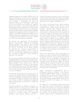 33
seguridad fronteriza en Estados Unidos a partir de
2001, contribuyeron a que el crimen organizado
en México incrementara la distribución de droga a
nivel nacional y expandiera sus áreas de
operación hacia otras actividades, tales como
la trata de personas, la extorsión de negocios
lícitos y el secuestro. Estos grupos delictivos han
emprendido acciones agresivas de reclutamiento
en comunidades de bajos recursos. En este sentido,
63% de los participantes en la Consulta Ciudadana
realizada en la página de Internet pnd.gob.mx (en
adelante, “Consulta Ciudadana”) consideró que la
medida más efectiva para prevenir la delincuencia
es ampliar las oportunidades de estudio y empleo
de la juventud y otros grupos vulnerables.
De acuerdo con información del Secretariado
Ejecutivo del Sistema Nacional de Seguridad
Pública (SESNSP), entre 2007 y 2012 el total
anual de denuncias por homicidio doloso aumentó
de 10,253 a 20,548. En el mismo sentido,
las denuncias por secuestro prácticamente se
triplicaron al pasar de 438 en 2007 a 1,268 en
2012. La misma fuente señala que las denuncias
por extorsión se duplicaron en dicho periodo al
pasar de 3,123 a 6,045.
Por otra parte, el Instituto Nacional de Estadística y
Geografía (INEGI), con base en la Encuesta Nacio-
nal de Victimización y Percepción sobre Seguridad
Pública (ENVIPE) 2012, estima que en 2011 el
58% de la población de 18 años y más consideró
a la inseguridad como su principal preocupación.
Esta misma encuesta reveló que entre 2010 y
2011 el número de víctimas del delito aumentó de
17.8 a 18.7 millones.
No obstante, la violencia que se ha presentado en
el país en los últimos años no es generalizada y se
encuentra claramente ubicada en ciertas regiones.
Esto permite focalizar el combate a los delitos de
alto impacto y diseñar estrategias de seguridad
pública diversificadas, acordes con la realidad de
cada región.
Desafortunadamente, la violencia vinculada a la
delincuencia no es el único tipo de violencia que
se vive en el país. Es específicamente grave la que
se registra en contra de las mujeres. En este
sentido, es necesario mejorar los programas
diseñados para prevenir, atender, sancionar y
erradicar la violencia de género, ya que este tipo de
violencia afecta a 6 de cada 10 mujeres, de acuerdo
con la Encuesta Nacional sobre la Dinámica de las
Relaciones en los Hogares (ENDIREH) 2012.
Para que un país logre la paz debe comenzar
por prevenir la violencia contra los niños, niñas
y adolescentes, y lograr el goce efectivo de sus
derechos. Además debe atender oportuna y
sensiblemente a quienes han sufrido violencia, así
como observar el principio del interés superior de
la niñez en todas las actuaciones que se realicen
tanto para la prevención como para la respuesta.
En este sentido, el Fondo de Naciones Unidas
para la Infancia (UNICEF, por sus siglas en inglés)
señala como un reto para México el hecho de
que los registros administrativos no capturan las
diversas manifestaciones de violencia de manera
desagregada y comprensiva. Algunas formas de
violencia contra la infancia tales como el maltrato,
la violencia sexual, la trata y la explotación no
son visibles en los sistemas de información y las
estadísticas oficiales.
Otra de las consecuencias de la inseguridad y la
violencia ha sido el aumento de las violaciones a
los derechos humanos, que se cometen, en muchas
ocasiones, por las autoridades encargadas de
las acciones de seguridad. Por ello, la agenda de
seguridad estará íntimamente ligada al respeto
y garantía de los derechos humanos, pues única-
mente mediante el respeto irrestricto de éstos
se podrá mejorar la situación crítica que enfrenta
nuestro país en estos ámbitos.
Según información proporcionada por la
Procuraduría Social de Atención a las Víctimas
de Delitos (PROVíCTIMA), desde su creación en
octubre de 2011 y hasta el 31 de marzo de 2013,
ha brindado servicio a 15,781 personas víctimas
directas o indirectas de algún delito. De ese número
de víctimas, el 68% son mujeres y el 32% son
hombres.
La violencia y la inseguridad también deterioran
las condiciones para el crecimiento y desarrollo
económico. De acuerdo con la Encuesta Nacional
de Victimización de Empresas (ENVE), en 2011 el
37% de las empresas sufrió al menos la comisión
de un delito. Los resultados de dicha encuesta
también sugieren que la inseguridad impone un
 