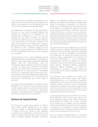 34
costo adicional a las unidades de producción, que
equivale a 0.75% del PIB, ya sea por medio de un
mayor costo operativo o por la pérdida directa de
recursos como consecuencia de algún delito.
La problemática en materia de seguridad pública
requiere de una nueva estrategia integral que
recupere la confianza de la ciudadanía en las
corporaciones policiales. A pesar de que las
instituciones han hecho esfuerzos por mejorar,
los índices de delincuencia se mantienen elevados,
y las violaciones a los derechos humanos y los
casos de corrupción que involucraron a algunos
elementos de estas corporaciones han deteriorado
la confianza de los ciudadanos. Muestra de lo
anterior es que, de acuerdo con la ENVIPE 2012, el
61.9% de la población tiene poca o nula confianza
en sus policías.
La generación de más y mejor inteligencia para la
seguridad pública es indispensable. La información
para la toma de decisiones en materia de seguridad
pública debe fluir eficientemente entre las
instituciones que la requieran. Los diversos sistemas
y bases de datos, que conforman el Sistema
Nacional de Información de Seguridad Pública,
deben fortalecer su interconexión y metodología
para el uso y explotación de la información nece-
saria para hacer frente al problema de la inseguridad.
El uso de las tecnologías de la información es una
herramienta indispensable para hacer frente a
este reto.
En materia de seguridad pública, el Gobierno de la
República tiene claro que los mexicanos quieren
un país seguro y pacífico; asimismo, exigen que se
reduzca la violencia y se recupere la convivencia
armónica. La prioridad es clara: salvaguardar la vida,
la libertad y los bienes de los mexicanos.
Sistema de Justicia Penal
El Sistema de Justicia Penal vigente en México
hasta 2008 mostró deficiencias en su capaci-
dad para cumplir su principal finalidad: procurar
e impartir justicia de manera pronta, expedita
e imparcial. La problemática estructural de ese
Sistema, caracterizada por prácticas de corrupción,
faltas al debido proceso, opacidad, saturación,
dilación, una defensoría pública rebasada y una
deficiente vinculación entre policías y el Ministerio
Público, se tradujo en violaciones a los derechos
humanos, en la ineficacia de la función persecutoria
de los delitos y en la falta de respeto al principio
de presunción de inocencia. Todo ello vulneró el
Estado de Derecho y provocó que, en ocasiones,
actos ilícitos quedaran impunes. Este fenómeno ha
afectado la percepción de la ciudadanía acerca del
Sistema de Justicia: hasta el día de hoy 56% de los
participantes de la Consulta Ciudadana coincide en
que el principal problema del Sistema de Justicia es
que permite la impunidad.
Para hacer frente a esta problemática, en junio de
2008 se publicó en el Diario Oficial de la Federación
la Reforma Constitucional en materia de Seguridad
y Justicia. Una de las finalidades de la reforma
fue modernizar el Sistema de Justicia Penal de
manera integral, ajustándolo a los principios de
un Estado democrático y a los instrumentos
internacionales suscritos por México. La reforma
al Sistema de Justicia transformará el desempeño
de las policías, ministerios públicos, juzgadores,
defensoría pública, abogados y de todos los
involucrados en procurar e impartir justicia, así
como en ejecutar las sanciones penales en beneficio
de la sociedad.
Sin embargo, hoy se registra un rezago en la
implementación del Nuevo Sistema de Justicia
Penal, debido a que, en su momento, se subordinó
la asignación de recursos para la reforma de otros
objetivos públicos. Aunado a ello, la insuficiente
armonización legislativa, la falta de capacitación
entre los operadores y el funcionamiento inercial
de las instituciones constituyen obstáculos para la
implementación del Nuevo Sistema.
La Encuesta Nacional sobre el Sistema de Justicia
Penal (ENSIJUP) 2012, muestra que sólo el 11%
de la población reportó saber sobre la Reforma
Constitucional de 2008; que el 49% considera
que las leyes no se cumplen; que los principales
problemas del Sistema de Justicia son la corrupción,
la tardanza y la impunidad; y que el promedio
nacional del nivel de confianza en la procuración de
justicia está por debajo del 15 por ciento.
Para la presente Administración, es prioritario
impulsar la reforma al Nuevo Sistema de Justicia,
 