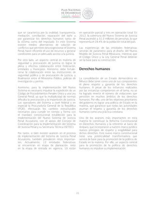 35
que se caracteriza por la oralidad, transparencia,
mediación, conciliación, reparación del daño y
por garantizar los derechos humanos tanto de
la víctima como del imputado. En este Sistema
existen medios alternativos de solución de
conflictos que permiten descongestionar el Sistema
Penal, hacer eficiente el uso de recursos y generar
condiciones para un adecuado acceso a la justicia.
Por otro lado, un aspecto central en materia de
seguridad y procuración de justicia es lograr la
plena y efectiva colaboración entre Federación,
entidades y municipios. Asimismo, debe fortale-
cerse la colaboración entre las instituciones de
seguridad pública y de procuración de justicia, y
finalmente entre el Ministerio Público, policías de
investigación y peritos.
Asimismo, para la implementación del Nuevo
Sistema es necesario impulsar la expedición de un
Código de Procedimientos Penales Único y una Ley
General Penal, ya que la multiplicidad de normas
dificulta la procuración y la impartición de justicia.
Los operadores del Sistema a nivel federal y en
especial la Procuraduría General de la República
(PGR), efectuarán los cambios estructurales
necesarios para cumplir en tiempo y forma con
el mandato constitucional establecido para la
implementación del Nuevo Sistema de Justicia
Penal Acusatorio, con el apoyo del Consejo de
Coordinación para la Implementación del Sistema
de Justicia Penal y su Secretaría Técnica (SETEC).
Por tanto, si bien existen avances en el proceso
de implementación del Sistema de Justicia Penal
Acusatorio, también prevalecen retos importan-
tes. Actualmente, 12 entidades federativas
se encuentran en etapa de planeación, siete
en la etapa de entrada en vigencia, 10 están
en operación parcial y tres en operación total. En
2012, la cobertura del Nuevo Sistema de Justicia
Penal ascendió a 31.2 millones de personas, lo que
representa el 28.4% de la población total del país.
Las experiencias de las entidades federativas
servirán de parámetro para el diseño del Nuevo
Modelo de Justicia Penal Mexicano, mientras que
el Código Único y la Ley General Penal deberán
ser la base para su construcción.
Derechos humanos
La consolidación de un Estado democrático en
México debe tener como uno de sus componentes
el pleno respeto y garantía de los derechos
humanos. A pesar de los esfuerzos realizados
por las instancias competentes en el tema, no se
ha logrado revertir el número de violaciones que
persisten en muchos ámbitos de los derechos
humanos. Por ello, uno de los objetivos prioritarios
del gobierno es lograr una política de Estado en la
materia, que garantice que todas las autoridades
asuman el respeto y garantía de los derechos
humanos como una práctica cotidiana.
Uno de los avances más importantes en esta
materia lo constituye la Reforma Constitucional
en Derechos Humanos y la referente al Juicio de
Amparo, que incorporaron a nuestro marco jurídico
nuevos principios de respeto y exigibilidad para
dichos derechos. Este nuevo marco constitucional
tiene una potencialidad transformadora que
servirá de base para la promoción de la política de
Estado en la materia. Por ello, un aspecto central
para la promoción de la política de derechos
humanos es impulsar su implementación.
 
