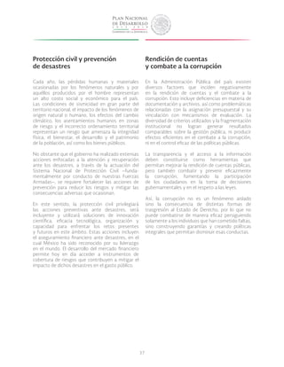 37
Protección civil y prevención
de desastres
Cada año, las pérdidas humanas y materiales
ocasionadas por los fenómenos naturales y por
aquéllos producidos por el hombre representan
un alto costo social y económico para el país.
Las condiciones de sismicidad en gran parte del
territorio nacional, el impacto de los fenómenos de
origen natural o humano, los efectos del cambio
climático, los asentamientos humanos en zonas
de riesgo y el incorrecto ordenamiento territorial
representan un riesgo que amenaza la integridad
física, el bienestar, el desarrollo y el patrimonio
de la población, así como los bienes públicos.
No obstante que el gobierno ha realizado extensas
acciones enfocadas a la atención y recuperación
ante los desastres, a través de la actuación del
Sistema Nacional de Protección Civil –funda-
mentalmente por conducto de nuestras Fuerzas
Armadas–, se requiere fortalecer las acciones de
prevención para reducir los riesgos y mitigar las
consecuencias adversas que ocasionan.
En este sentido, la protección civil privilegiará
las acciones preventivas ante desastres, será
incluyente y utilizará soluciones de innovación
científica, eficacia tecnológica, organización y
capacidad para enfrentar los retos presentes
y futuros en este ámbito. Estas acciones incluyen
el aseguramiento financiero ante desastres, en el
cual México ha sido reconocido por su liderazgo
en el mundo. El desarrollo del mercado financiero
permite hoy en día acceder a instrumentos de
cobertura de riesgos que contribuyen a mitigar el
impacto de dichos desastres en el gasto público.
Rendición de cuentas
y combate a la corrupción
En la Administración Pública del país existen
diversos factores que inciden negativamente
en la rendición de cuentas y el combate a la
corrupción. Esto incluye deficiencias en materia de
documentación y archivos, así como problemáticas
relacionadas con la asignación presupuestal y su
vinculación con mecanismos de evaluación. La
diversidad de criterios utilizados y la fragmentación
institucional no logran generar resultados
comparables sobre la gestión pública, ni producir
efectos eficientes en el combate a la corrupción,
ni en el control eficaz de las políticas públicas.
La transparencia y el acceso a la información
deben constituirse como herramientas que
permitan mejorar la rendición de cuentas públicas,
pero también combatir y prevenir eficazmente
la corrupción, fomentando la participación
de los ciudadanos en la toma de decisiones
gubernamentales y en el respeto a las leyes.
Así, la corrupción no es un fenómeno aislado
sino la consecuencia de distintas formas de
trasgresión al Estado de Derecho, por lo que no
puede combatirse de manera eficaz persiguiendo
solamente a los individuos que han cometido faltas,
sino construyendo garantías y creando políticas
integrales que permitan disminuir esas conductas.
 