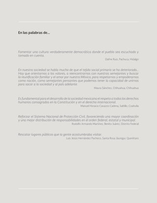38
Fomentar una cultura verdaderamente democrática donde el pueblo sea escuchado y
tomado en cuenta.
Dafne Ruiz, Pachuca, Hidalgo
En nuestra sociedad se habla mucho de que el tejido social primario se ha deteriorado…
Hay que orientarnos a los valores, a reencontrarnos con nuestros semejantes y buscar
la reunificación familiar y el amor por nuestro México, para respetarnos y empoderarnos
como nación, como semejantes pensantes que podemos tener la capacidad de unirnos
para sacar a la sociedad y al país adelante.
Maura Sánchez, Chihuahua, Chihuahua
Es fundamental para el desarrollo de la sociedad mexicana el respeto a todos los derechos
humanos consagrados en la Constitución y en el derecho internacional.
Manuel Horacio Cavazos Cadena, Saltillo, Coahuila
Reforzar el Sistema Nacional de Protección Civil, favoreciendo una mayor coordinación
y una mejor distribución de responsabilidades en el orden federal, estatal y municipal.
Rodolfo Armando Martínez, Benito Juárez, Distrito Federal
Rescatar lugares públicos que la gente acostumbraba visitar.
Luis Jesús Hernández Pacheco, Santa Rosa Jáuregui, Querétaro
En las palabras de...
 