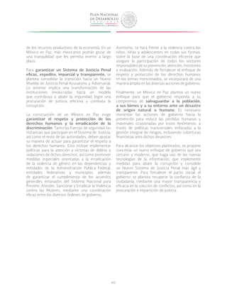 40
de los recursos productivos de la economía. En un
México en Paz, más mexicanos podrán gozar de
una tranquilidad que les permita invertir a largo
plazo.
Para garantizar un Sistema de Justicia Penal
eficaz, expedito, imparcial y transparente, se
plantea consolidar la transición hacia un Nuevo
Modelo de Justicia Penal Acusatorio y Adversarial.
Lo anterior implica una transformación de las
instituciones involucradas hacia un modelo
que contribuya a abatir la impunidad, logre una
procuración de justicia efectiva y combata la
corrupción.
La construcción de un México en Paz exige
garantizar el respeto y protección de los
derechos humanos y la erradicación de la
discriminación. Tanto las fuerzas de seguridad, las
instancias que participan en el Sistema de Justicia,
así como el resto de las autoridades, deben ajustar
su manera de actuar para garantizar el respeto a
los derechos humanos. Esto incluye implementar
políticas para la atención a víctimas de delitos y
violaciones de dichos derechos, así como promover
medidas especiales orientadas a la erradicación
de la violencia de género en las dependencias y
entidades de la Administración Pública Federal,
entidades federativas y municipios, además
de garantizar el cumplimiento de los acuerdos
generales emanados del Sistema Nacional para
Prevenir, Atender, Sancionar y Erradicar la Violencia
contra las Mujeres, mediante una coordinación
eficaz entre los diversos órdenes de gobierno.
Asimismo, se hará frente a la violencia contra los
niños, niñas y adolescentes en todas sus formas,
sobre la base de una coordinación eficiente que
asegure la participación de todos los sectores
responsables de su prevención, atención, monitoreo
y evaluación. Además de fortalecer el enfoque de
respeto y protección de los derechos humanos
en los temas mencionados, se incorporará de una
manera amplia en las diversas acciones de gobierno.
Finalmente, un México en Paz plantea un nuevo
enfoque para que el gobierno responda a su
compromiso de salvaguardar a la población,
a sus bienes y a su entorno ante un desastre
de origen natural o humano. Es necesario
reorientar las acciones de gobierno hacia la
prevención para reducir las pérdidas humanas y
materiales ocasionadas por estos fenómenos, a
través de políticas transversales enfocadas a la
gestión integral de riesgos, incluyendo coberturas
financieras ante dichos desastres.
Para alcanzar los objetivos planteados, se propone
concretar un nuevo enfoque de gobierno que sea
cercano y moderno, que haga uso de las nuevas
tecnologías de la información, que implemente
medidas para abatir la corrupción y consolide
un Nuevo Sistema de Justicia Penal más ágil y
transparente. Para fortalecer el pacto social, el
gobierno se plantea recuperar la confianza de la
ciudadanía, mediante una mayor transparencia y
eficacia en la solución de conflictos, así como en la
procuración e impartición de justicia.
 