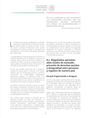 43
L
os niveles de pobreza, desigualdad y exclusión
social que enfrenta México constituyen no sólo
un desafío político y moral a la base misma
de nuestro principio fundacional como nación
sustentado en la justicia social, sino también una
contradicción con el nivel de desarrollo alcanzado
por nuestro país.
La desigualdad y la pobreza generan frustración en
amplios segmentos de la población, erosionan la
cohesión social y abren el camino al conflicto y la
violación de la ley, con graves consecuencias para
la paz pública, la fortaleza de las instituciones, así
como para el desarrollo sostenible del país.
El que una elevada proporción de la población
carezca de acceso pleno y efectivo a los bienes
públicos que le corresponden por ley, y enfrente
condiciones de vulnerabilidad inaceptables,
representa, además, un poderoso freno a la
expansión del mercado interno y al incremento de
la productividad, lo que afecta sensiblemente el
potencial de crecimiento económico del país.
Un México Incluyente propone enfocar la acción
del Estado en garantizar el ejercicio de los dere-
chos sociales y cerrar las brechas de desigualdad
social que aún nos dividen. El objetivo es que el país
se integre por una sociedad con equidad, cohesión
social e igualdad sustantiva.
Esto implica hacer efectivo el ejercicio de los
derechos sociales de todos los mexicanos, a
través del acceso a servicios básicos, agua potable,
drenaje, saneamiento, electricidad, seguridad
social, educación, alimentación y vivienda digna,
como base de un capital humano que les permita
desarrollarse plenamente como individuos.
Al igual que en el resto de las Metas Nacionales,
las políticas contenidas en México Incluyente no
están diseñadas de manera aislada. Estas acciones
se complementan con las políticas de seguridad,
impartición de justicia, educación y fomento
económico, que forman parte de las demás metas
del presente Plan, así como con las Estrategias
Transversales propuestas.
II.1. Diagnóstico: persisten
altos niveles de exclusión,
privación de derechos sociales
y desigualdad entre personas
y regiones de nuestro país
Un país fragmentado y desigual
Uno de cada cuatro participantes de la Consulta
Ciudadana consideró que la prioridad del Gobierno
de la República debe ser combatir la pobreza
y apoyar a los sectores más vulnerables de la
población. Actualmente, la pobreza ocupa en
México una amplia extensión social y territorial.
Según cifras del Consejo Nacional de Evaluación
de la Política de Desarrollo Social (CONEVAL)
correspondientes a 2010, el 46.2% de la población
se encontraba en condiciones de pobreza. Lo
anterior significa que casi la mitad de la población
mexicana no dispone de ingresos suficientes para
adquirir los bienes y servicios que requiere para
satisfacer sus necesidades, y no ejerce al menos
uno de los siguientes derechos sociales: educación,
acceso a los servicios de salud, a la seguridad
No es el gobierno el que interpreta
las aspiraciones sociales, son los
ciudadanos quienes encauzan
los deseos de transformación y
renovación social.
Lázaro Cárdenas del Río
 