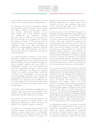 44
social, calidad y espacios de la vivienda, a servicios
básicos en la vivienda y acceso a la alimentación.
Por otra parte, el 10.4% de la población nacional
se encuentra en pobreza extrema, esto es, carece
del ingreso mínimo necesario para adquirir
una canasta alimentaria, además de no
poder ejercer tres o más derechos sociales.
Las estadísticas del CONEVAL también
muestran que en 40% de los municipios del
país el porcentaje de la población en situación
de pobreza es mayor al 75%. Destaca que la
mayoría de éstos son municipios pequeños, en
localidades rurales y con altos porcentajes de
población de habla indígena. Asimismo, sobresale
que en tan sólo 190 municipios del país se
concentra la mitad de la población en situación de
pobreza extrema.
Los niveles de pobreza en México se han mante-
nido altos, a pesar de un creciente gasto social y
de la implementación de un diverso mosaico de
políticas públicas de los tres órdenes de gobierno.
Hoy, la pobreza además tiene otros rostros y
modalidades vinculadas a los nuevos patrones de
consumo sustentados en bienes y servicios cada
vez más sofisticados. Las formas de exclusión
también han variado y se extienden a productos
y servicios no convencionales, como es el caso
de las tecnologías vinculadas con la Sociedad del
Conocimiento y la información. Éstas compiten en
importancia, en segmentos de la población cada
vez más amplios, con el consumo de alimentos,
la vivienda, el cuidado de la salud y otros rubros
fundamentales.
Un derecho social fundamental, establecido en el
Artículo Cuarto de la Constitución Política de los
Estados Unidos Mexicanos, es el derecho a una
alimentación nutritiva, suficiente y de calidad.
De acuerdo con estimaciones del CONEVAL, 28
millones de personas no tuvieron acceso a una
alimentación adecuada en 2010. De éstos, 7.4
millones se encuentran en pobreza extrema.
El hambre es la expresión más lacerante de la
pobreza extrema. Cuando afecta a los niños
pequeños genera daños físicos e intelectuales
irreversibles que los condenan a repetir el mismo
ciclo de pobreza que sufrieron sus padres. De
acuerdo con la Encuesta Nacional de Salud y
Nutrición (ENSANUT), en 2012, 2.8% de los
menores de cinco años presentan bajo peso,
13.6% muestran baja talla, 1.6% desnutrición
aguda (emaciación) y 23.3% anemia.
La falta de acceso a los alimentos se agrava con
la pérdida del poder adquisitivo de los hogares. De
acuerdo con el CONEVAL, entre 2008 y 2010,
en un escenario de crisis económica y volatilidad
de precios internacionales de alimentos, la única
carencia social que aumentó su incidencia fue
la alimentaria. Hasta antes de abril de 2010, el
crecimiento del valor de la canasta alimentaria fue
mayor que el de la inflación promedio, cuestión
que afecta en mayor medida a las personas de
menores ingresos (debido a que destinan una
proporción más elevada de su gasto a la compra
de alimentos). Dicha dinámica se debió, en parte,
a factores externos. Por ejemplo, en los últimos
años, el aumento del consumo per cápita de todos
los alimentos de China ha impactado significativa-
mente la demanda de los mismos y se ha traducido
en un incremento de sus precios a nivel mundial.
Por otro lado, la distribución del ingreso del país
representa un reto para el desarrollo nacional y la
equidad social. En la última década, México fue la
segunda nación más desigual de la Organización
para la Cooperación y el Desarrollo Económicos
(OCDE) después de Chile y la doceava en América
Latina, de acuerdo con cifras de la Comisión
Económica para América Latina y el Caribe
(CEPAL). Con datos de la Encuesta Nacional de
Ingresos y Gastos de los Hogares (ENIGH) 2010,
se observa que la relación de ingresos entre el 10%
de la población más rica y el 10% más pobre fue
de 25 a 1. En términos de desigualdad, también
destaca que el 44% de la clase trabajadora del país
percibe ingresos por debajo de dos salarios mínimos
mensuales, a 2010 el 31.8% de los mexicanos no
contaba con acceso a algún esquema de salud y
60.7% de la población no tenía seguridad social.
La desigualdad también se presenta en términos
de regiones. La concentración de los núcleos de
crecimiento demográfico en las ciudades es un
reflejo del relativo estancamiento económico
que presenta el campo. Mientras que el 65% de
las personas ubicadas en áreas rurales es pobre,
la proporción disminuye al 40.5% en las zonas
 
